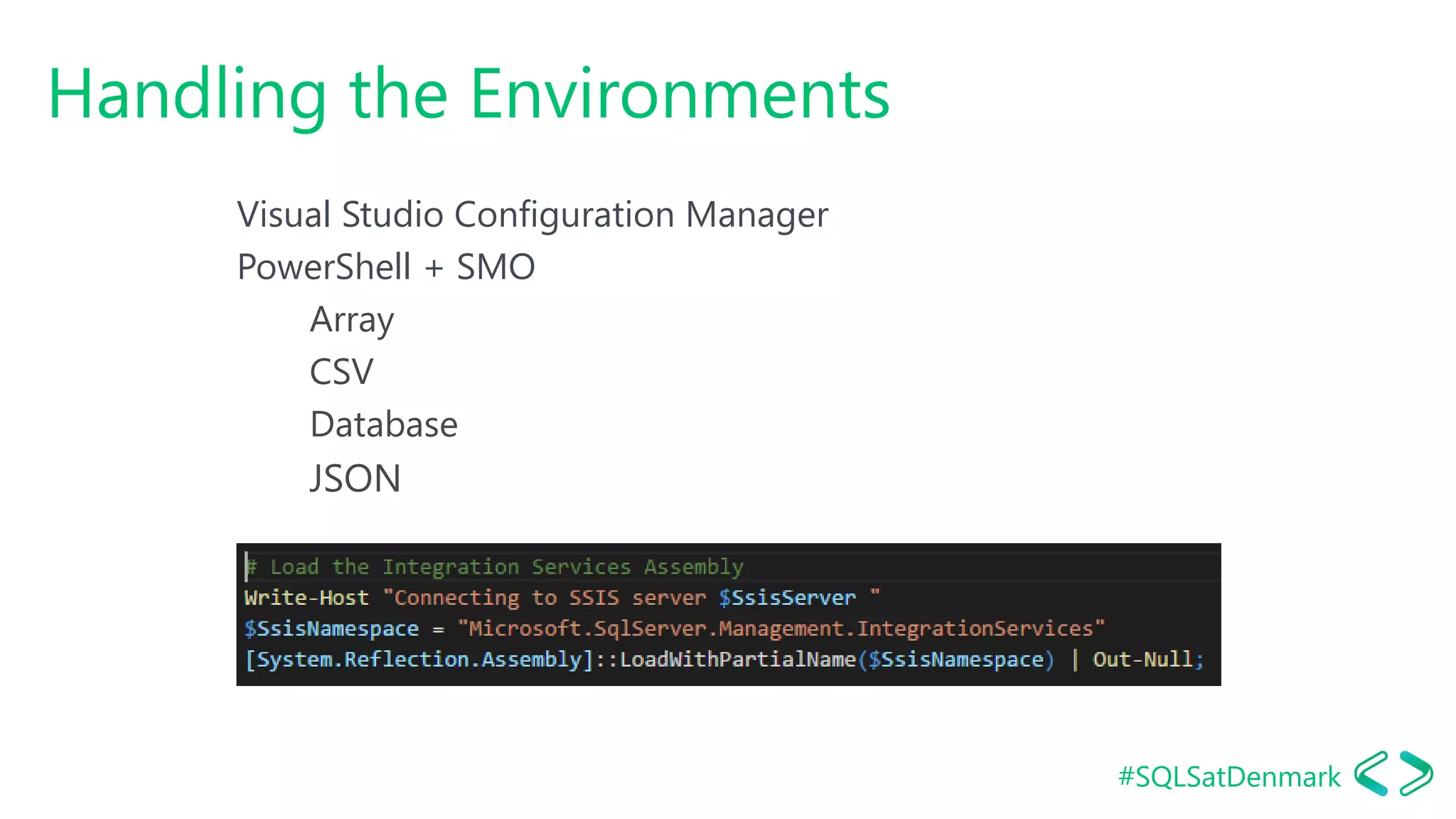 #SQLSatDenmark
Handling the Environments
Visual Studio Configuration Manager
PowerShell + SMO
Array
CSV
Database
JSON
 