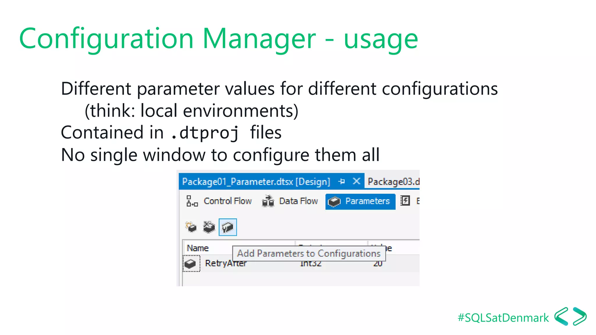 #SQLSatDenmark
Configuration Manager - usage
Different parameter values for different configurations
(think: local environments)
Contained in .dtproj files
No single window to configure them all
 
