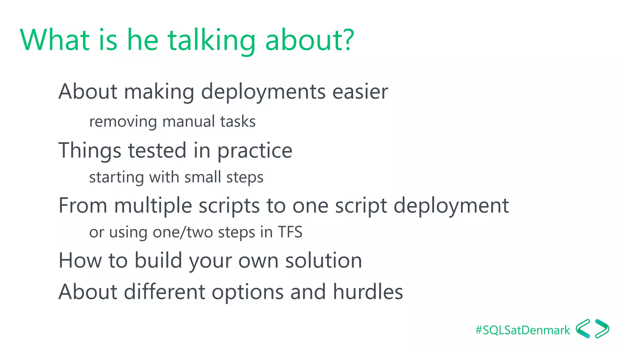 #SQLSatDenmark
What is he talking about?
About making deployments easier
removing manual tasks
Things tested in practice
starting with small steps
From multiple scripts to one script deployment
or using one/two steps in TFS
How to build your own solution
About different options and hurdles
 
