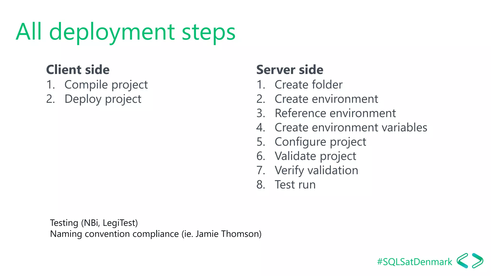 #SQLSatDenmark
All deployment steps
Client side
1. Compile project
2. Deploy project
Server side
1. Create folder
2. Create environment
3. Reference environment
4. Create environment variables
5. Configure project
6. Validate project
7. Verify validation
8. Test run
Testing (NBi, LegiTest)
Naming convention compliance (ie. Jamie Thomson)
 