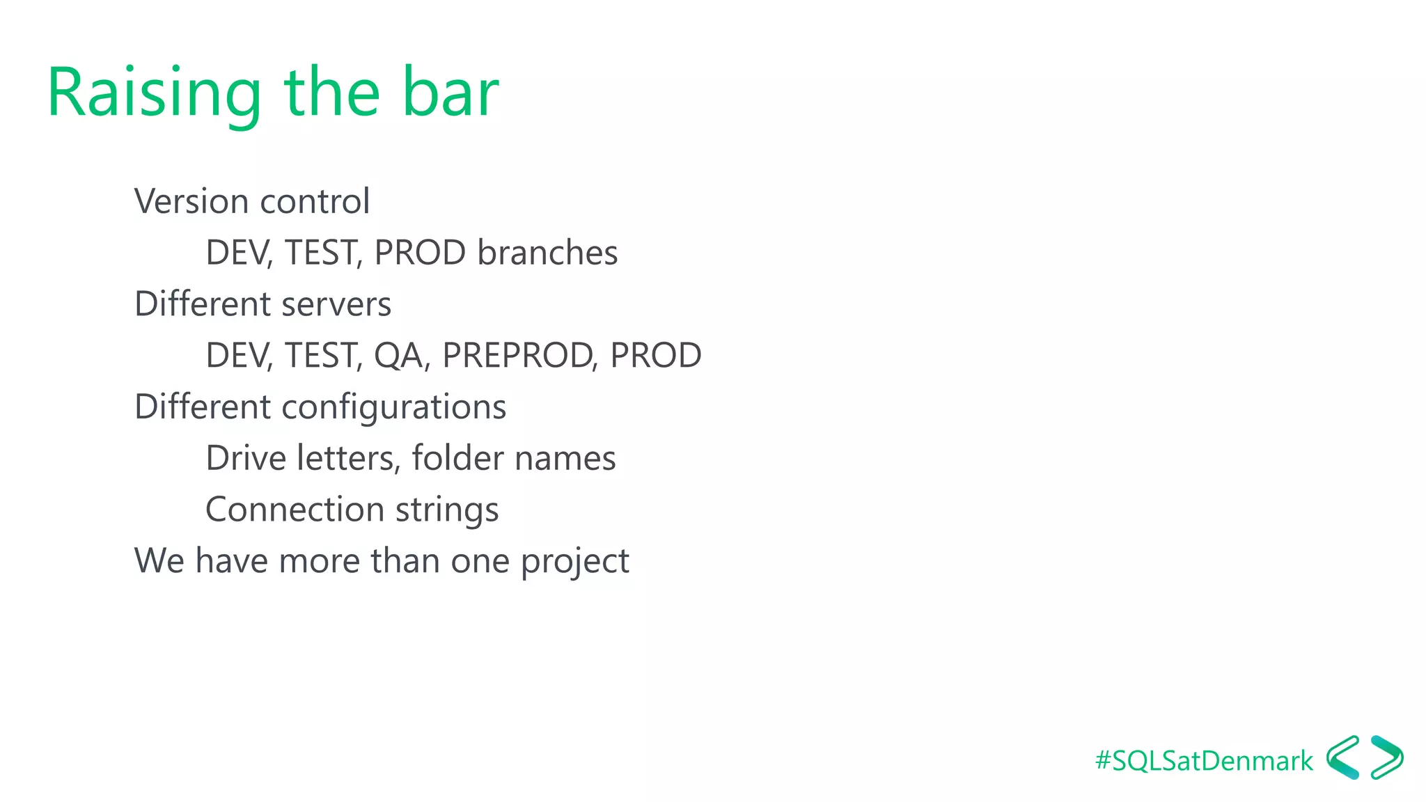 #SQLSatDenmark
Raising the bar
Version control
DEV, TEST, PROD branches
Different servers
DEV, TEST, QA, PREPROD, PROD
Different configurations
Drive letters, folder names
Connection strings
We have more than one project
 