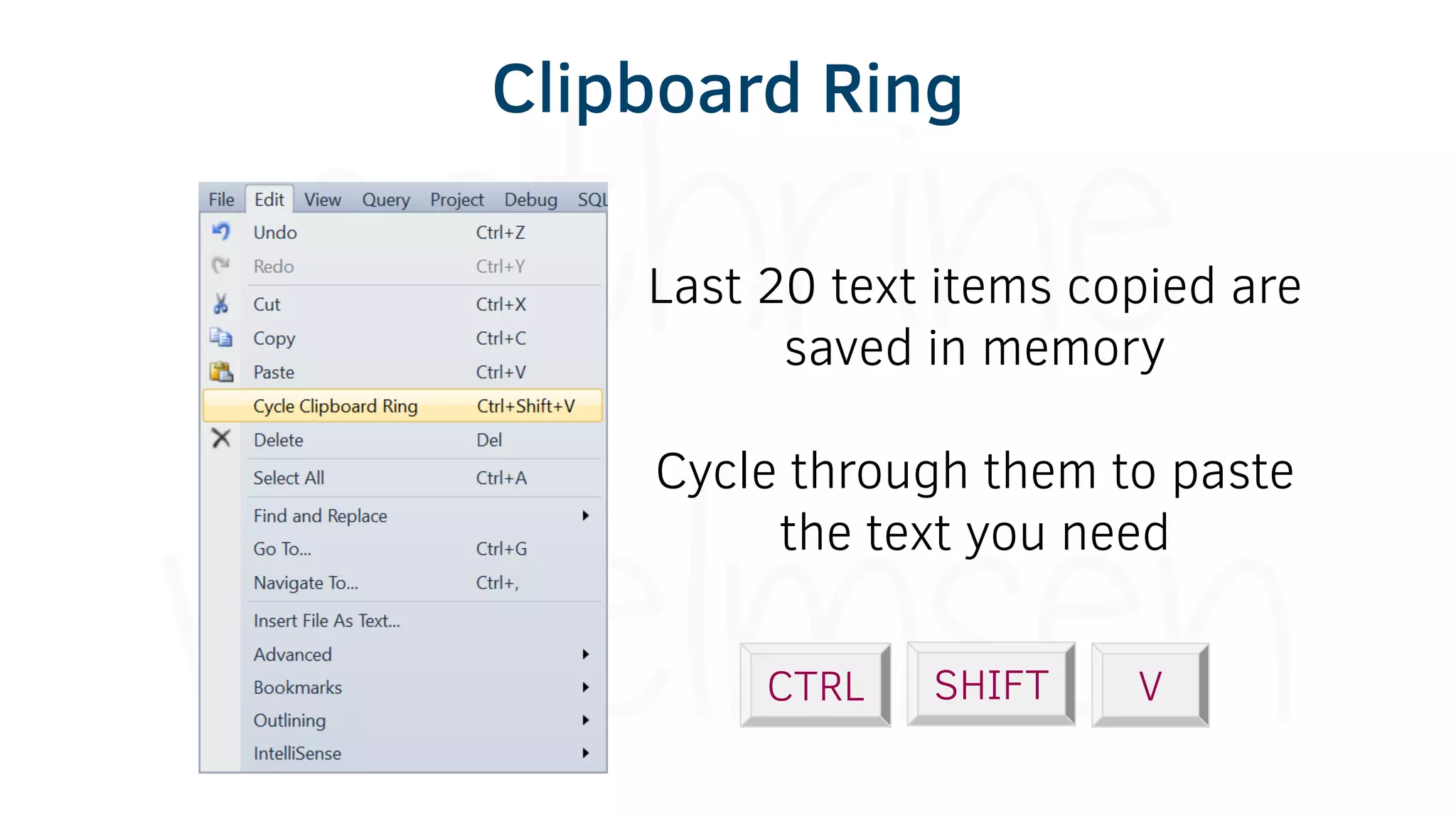 CTRL SHIFT V
Last 20 text items copied are
saved in memory
Cycle through them to paste
the text you need
Clipboard Ring
 