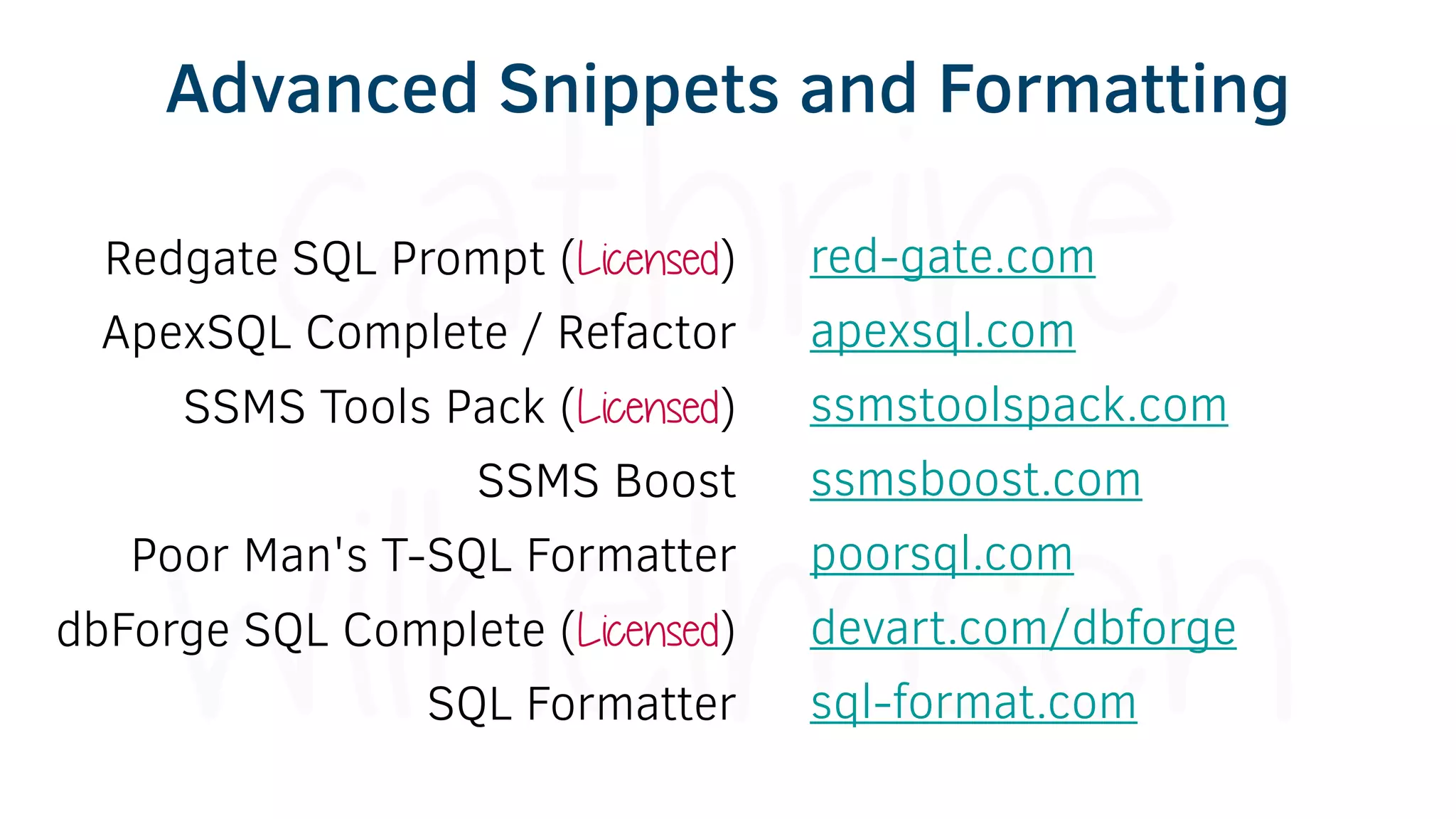 Redgate SQL Prompt (Licensed)
ApexSQL Complete / Refactor
SSMS Tools Pack (Licensed)
SSMS Boost
Poor Man's T-SQL Formatter
dbForge SQL Complete (Licensed)
SQL Formatter
red-gate.com
apexsql.com
ssmstoolspack.com
ssmsboost.com
poorsql.com
devart.com/dbforge
sql-format.com
Advanced Snippets and Formatting
 