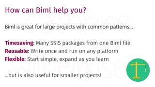 How can Biml help you?
Biml is great for large projects with common patterns…
Timesaving: Many SSIS packages from one Biml file
Reusable: Write once and run on any platform
Flexible: Start simple, expand as you learn
…but is also useful for smaller projects!
 