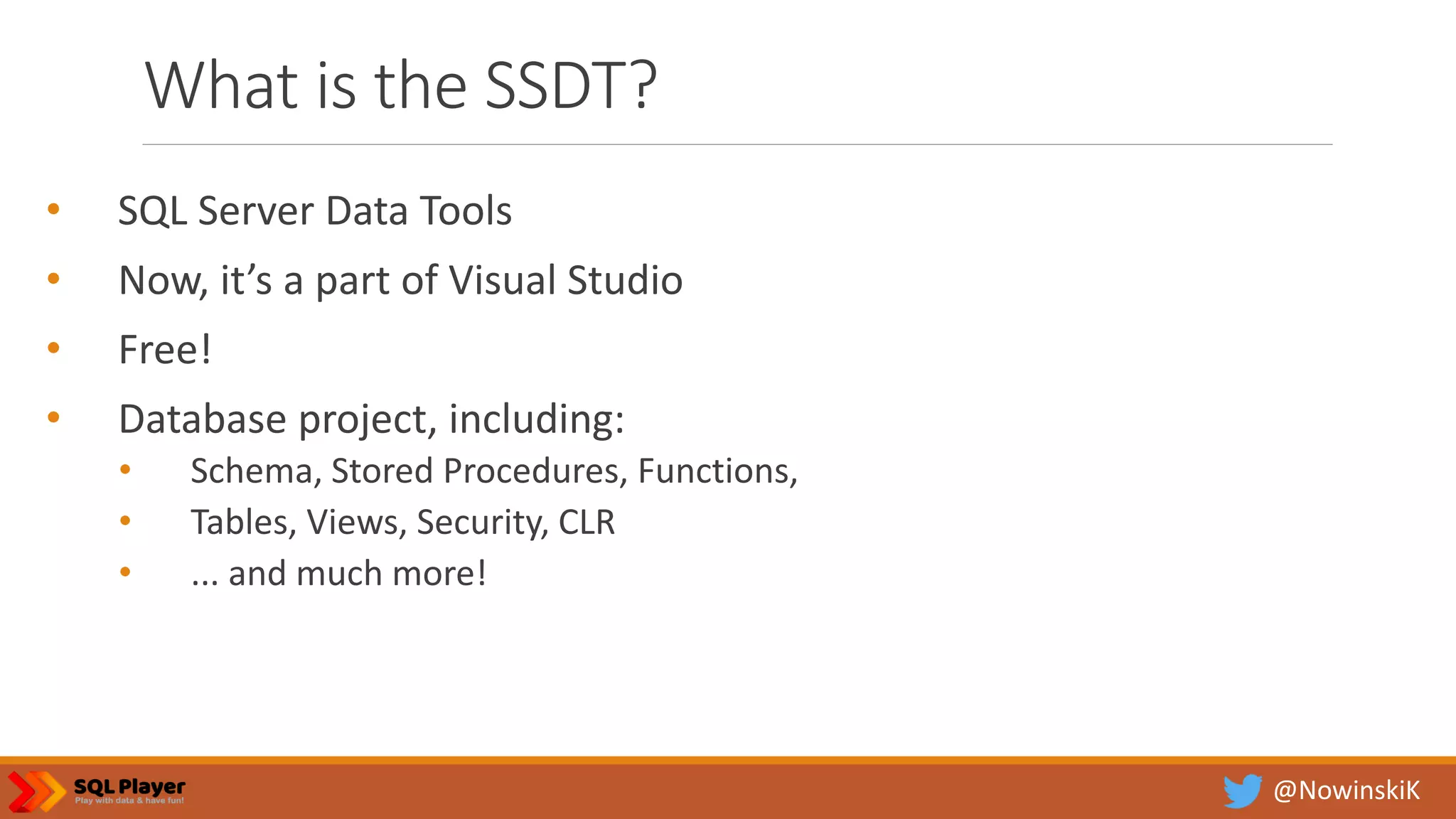 @NowinskiK What is the SSDT? • SQL Server Data Tools • Now, it’s a part of Visual Studio • Free! • Database project, including: • Schema, Stored Procedures, Functions, • Tables, Views, Security, CLR • ... and much more! 