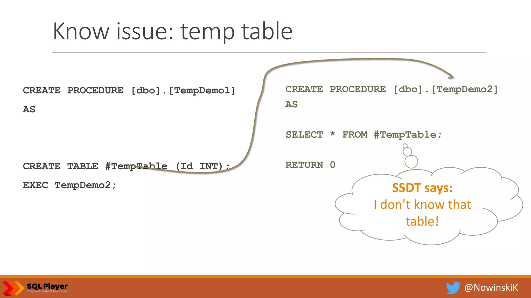 @NowinskiK Know issue: temp table CREATE PROCEDURE [dbo].[TempDemo1] AS CREATE TABLE #TempTable (Id INT); EXEC TempDemo2; CREATE PROCEDURE [dbo].[TempDemo2] AS SELECT * FROM #TempTable; RETURN 0 SSDT says: I don’t know that table! 
