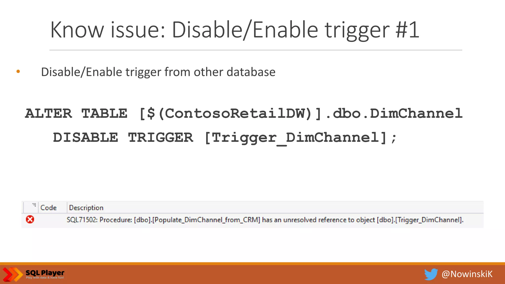 @NowinskiK Know issue: Disable/Enable trigger #1 • Disable/Enable trigger from other database ALTER TABLE [$(ContosoRetailDW)].dbo.DimChannel DISABLE TRIGGER [Trigger_DimChannel]; 