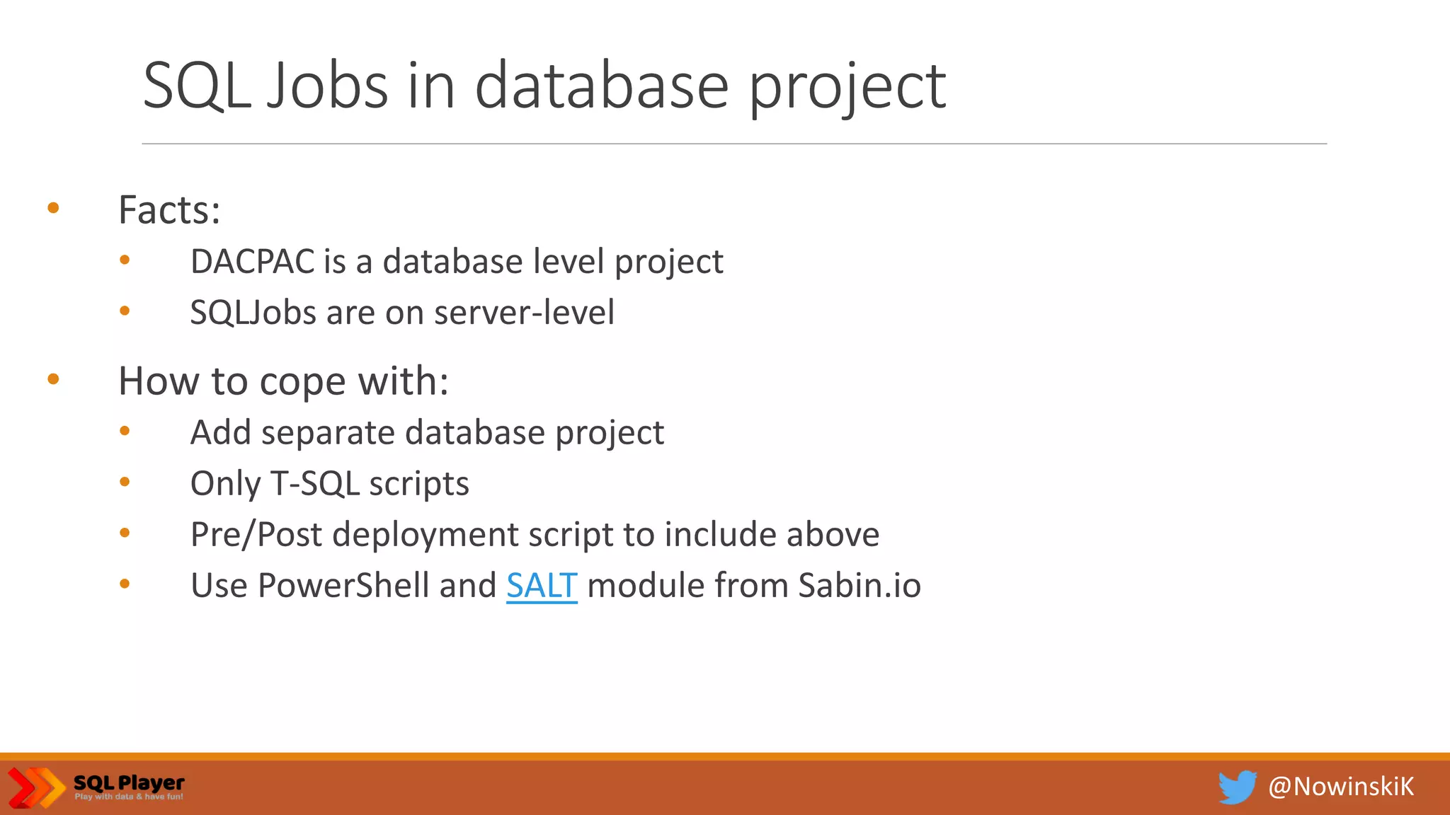 @NowinskiK SQL Jobs in database project • Facts: • DACPAC is a database level project • SQLJobs are on server-level • How to cope with: • Add separate database project • Only T-SQL scripts • Pre/Post deployment script to include above • Use PowerShell and SALT module from Sabin.io 