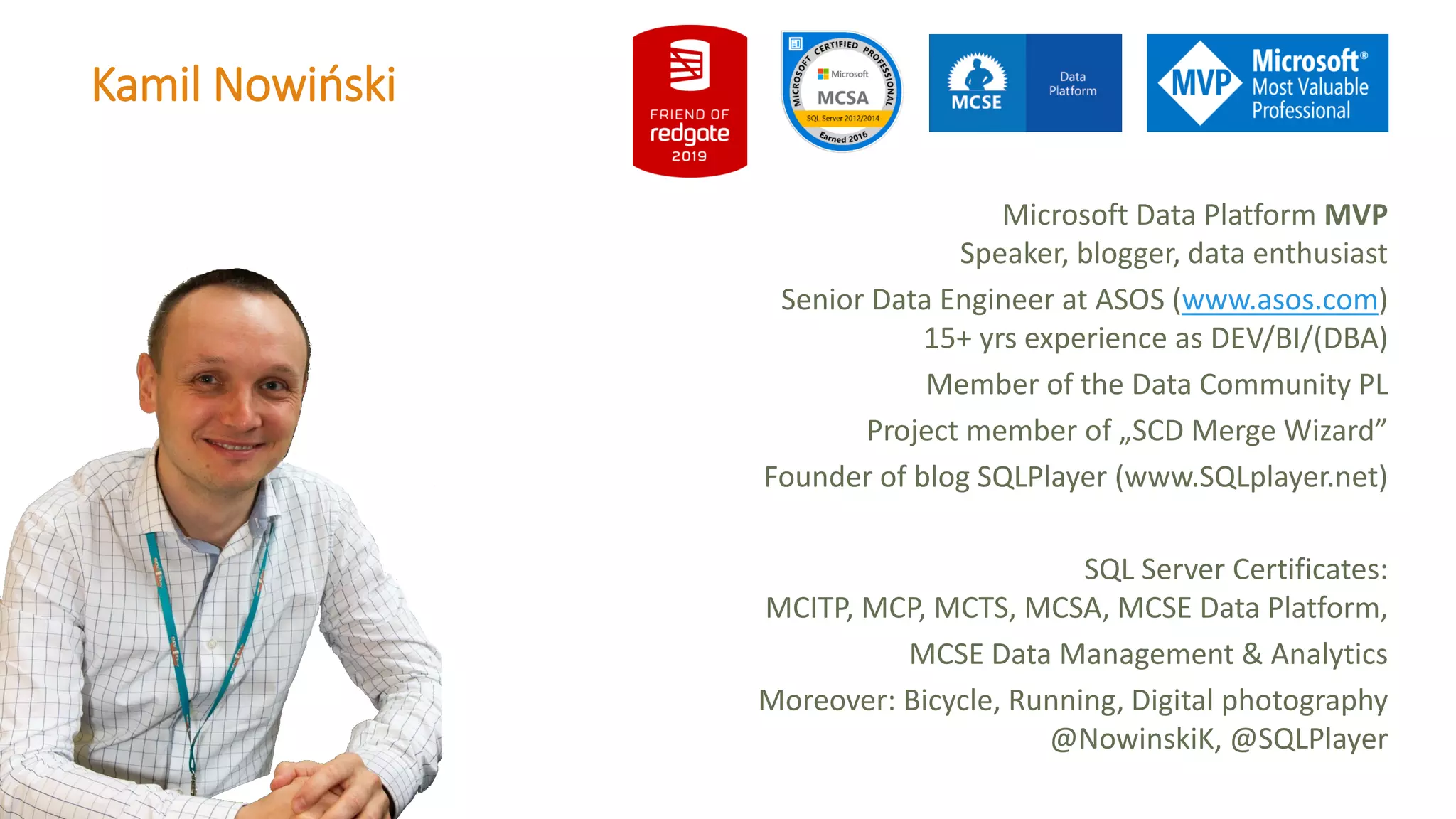 Kamil Nowiński Microsoft Data Platform MVP Speaker, blogger, data enthusiast Senior Data Engineer at ASOS (www.asos.com) 15+ yrs experience as DEV/BI/(DBA) Member of the Data Community PL Project member of „SCD Merge Wizard” Founder of blog SQLPlayer (www.SQLplayer.net) SQL Server Certificates: MCITP, MCP, MCTS, MCSA, MCSE Data Platform, MCSE Data Management & Analytics Moreover: Bicycle, Running, Digital photography @NowinskiK, @SQLPlayer 