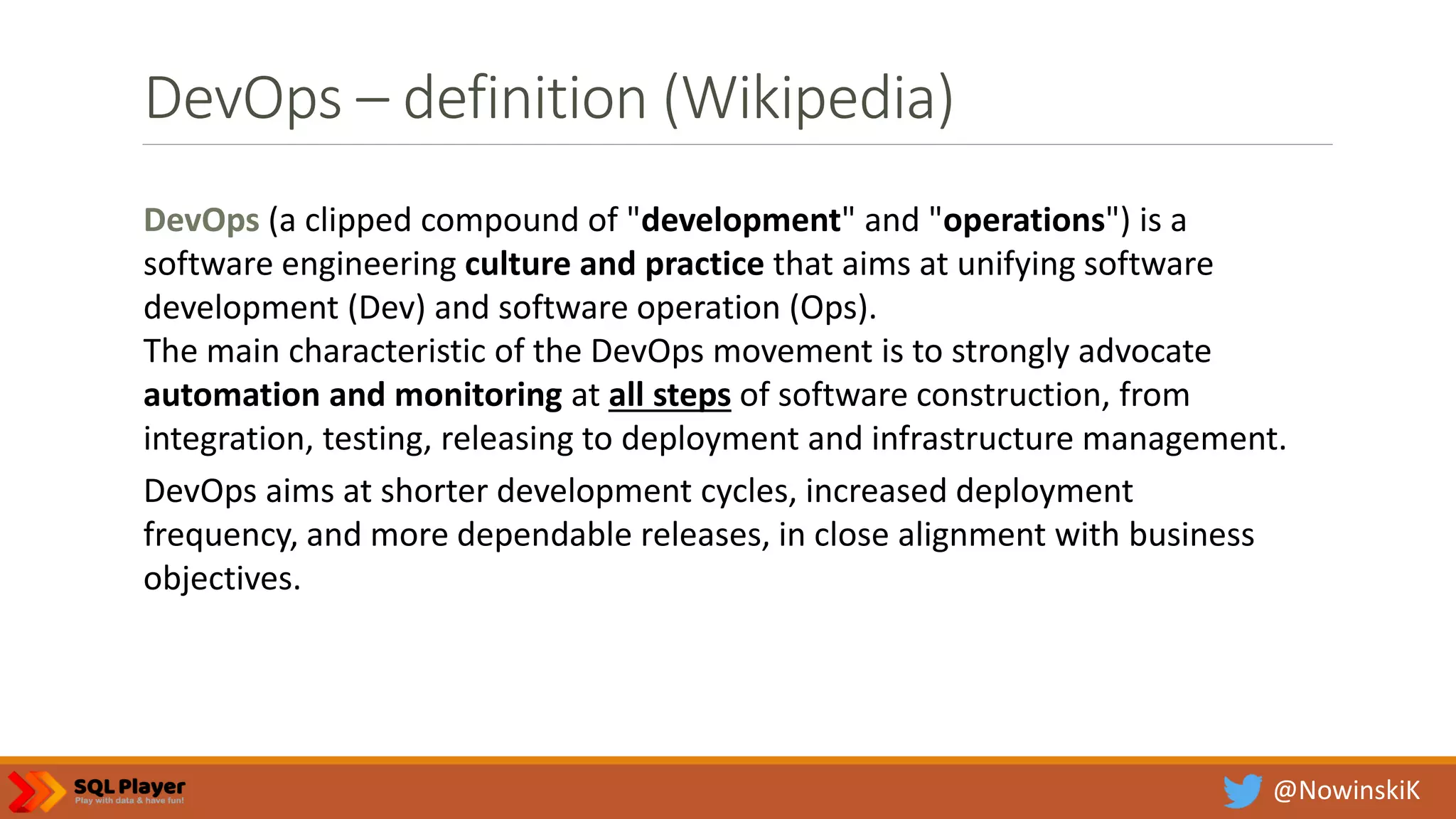 @NowinskiK DevOps – definition (Wikipedia) DevOps (a clipped compound of "development" and "operations") is a software engineering culture and practice that aims at unifying software development (Dev) and software operation (Ops). The main characteristic of the DevOps movement is to strongly advocate automation and monitoring at all steps of software construction, from integration, testing, releasing to deployment and infrastructure management. DevOps aims at shorter development cycles, increased deployment frequency, and more dependable releases, in close alignment with business objectives. 