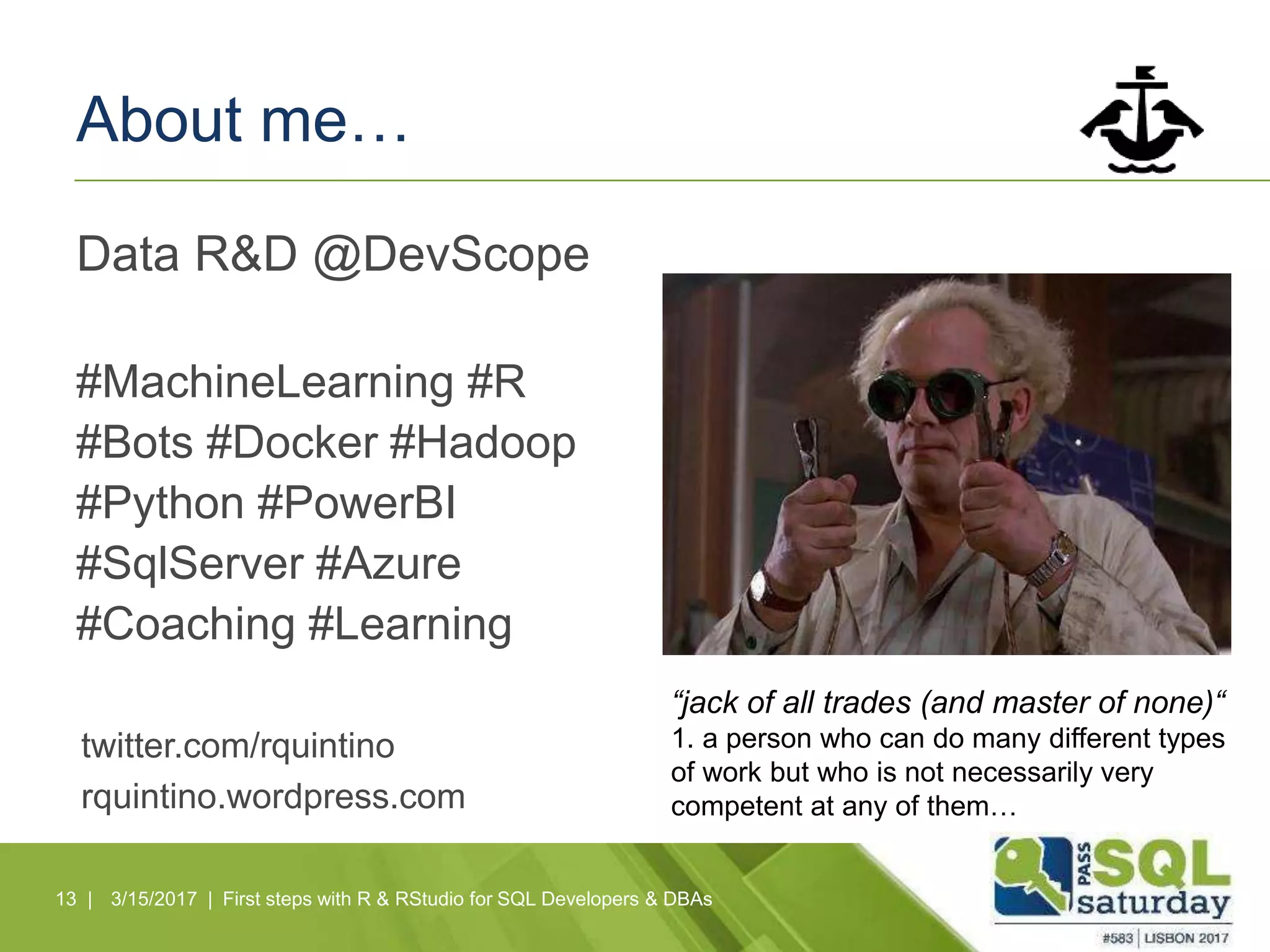 About me…
Data R&D @DevScope
#MachineLearning #R
#Bots #Docker #Hadoop
#Python #PowerBI
#SqlServer #Azure
#Coaching #Learning
13 |
twitter.com/rquintino
rquintino.wordpress.com
3/15/2017 | First steps with R & RStudio for SQL Developers & DBAs
“jack of all trades (and master of none)“
1. a person who can do many different types
of work but who is not necessarily very
competent at any of them…
 