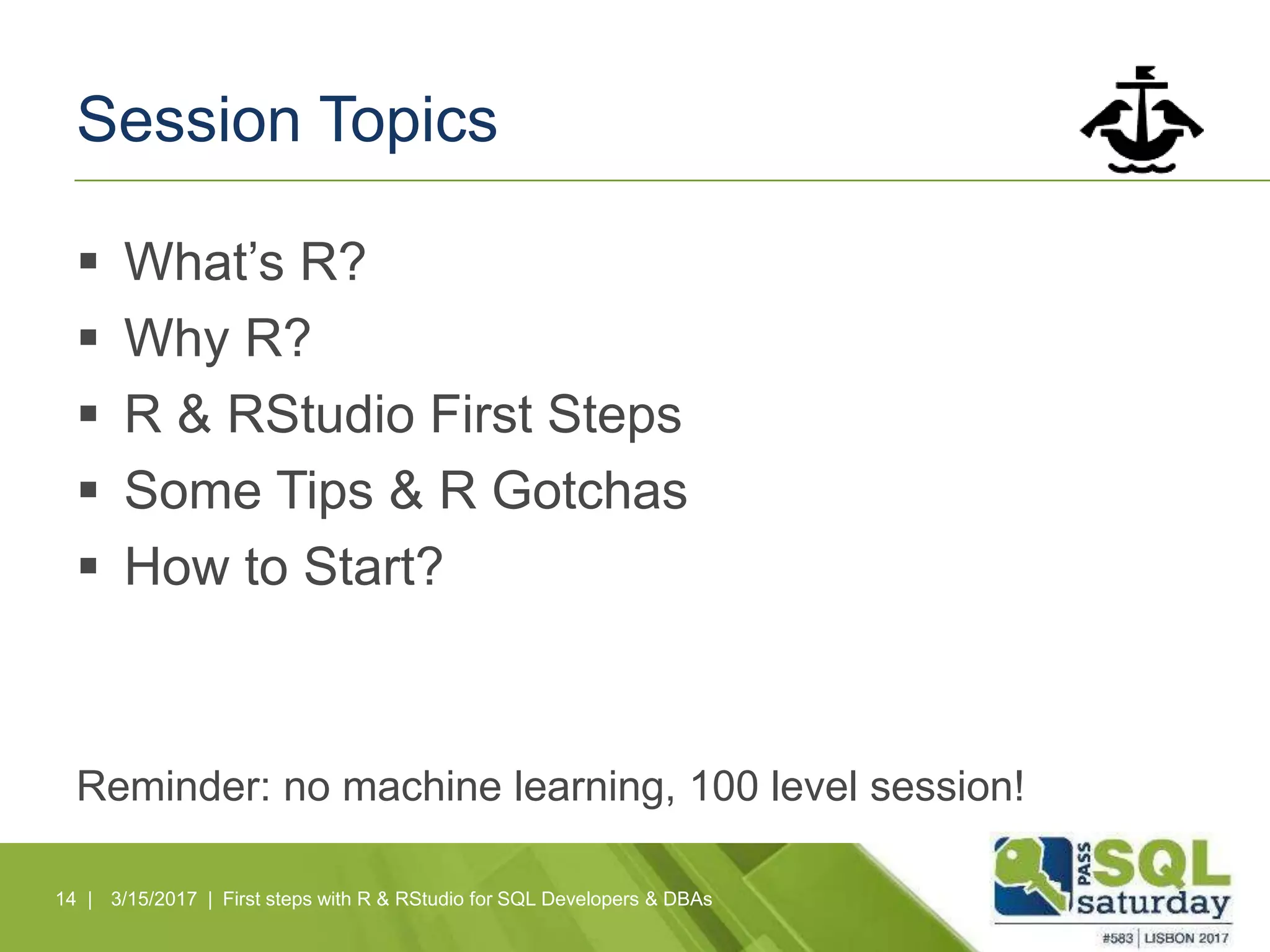 Session Topics
 What’s R?
 Why R?
 R & RStudio First Steps
 Some Tips & R Gotchas
 How to Start?
Reminder: no machine learning, 100 level session!
14 | 3/15/2017 | First steps with R & RStudio for SQL Developers & DBAs
 