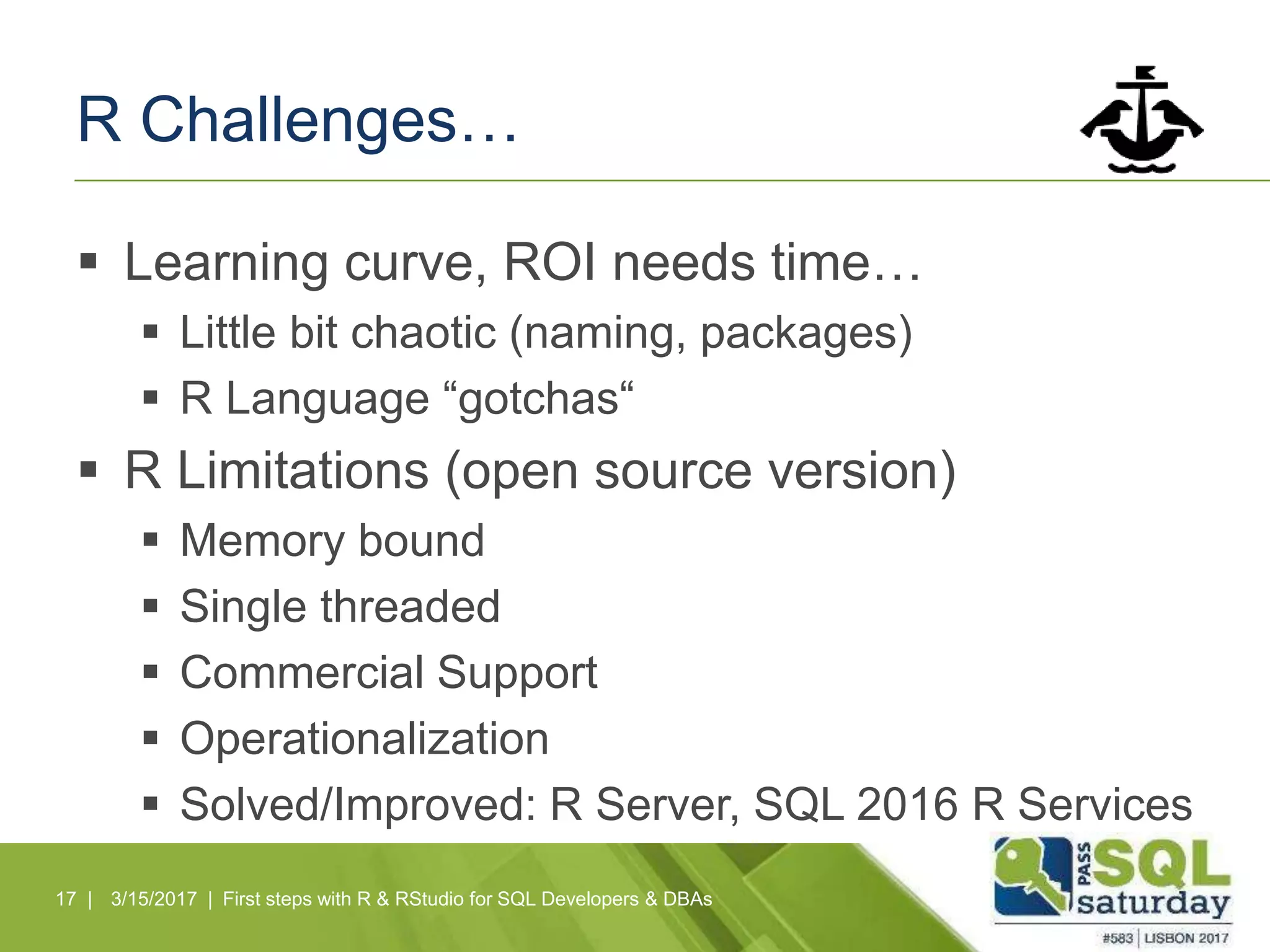 R Challenges…
 Learning curve, ROI needs time…
 Little bit chaotic (naming, packages)
 R Language “gotchas“
 R Limitations (open source version)
 Memory bound
 Single threaded
 Commercial Support
 Operationalization
 Solved/Improved: R Server, SQL 2016 R Services
17 | 3/15/2017 | First steps with R & RStudio for SQL Developers & DBAs
 