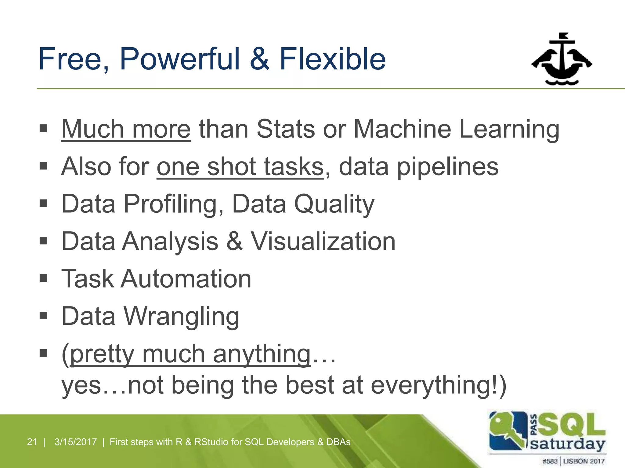 Free, Powerful & Flexible
 Much more than Stats or Machine Learning
 Also for one shot tasks, data pipelines
 Data Profiling, Data Quality
 Data Analysis & Visualization
 Task Automation
 Data Wrangling
 (pretty much anything…
yes…not being the best at everything!)
21 | 3/15/2017 | First steps with R & RStudio for SQL Developers & DBAs
 