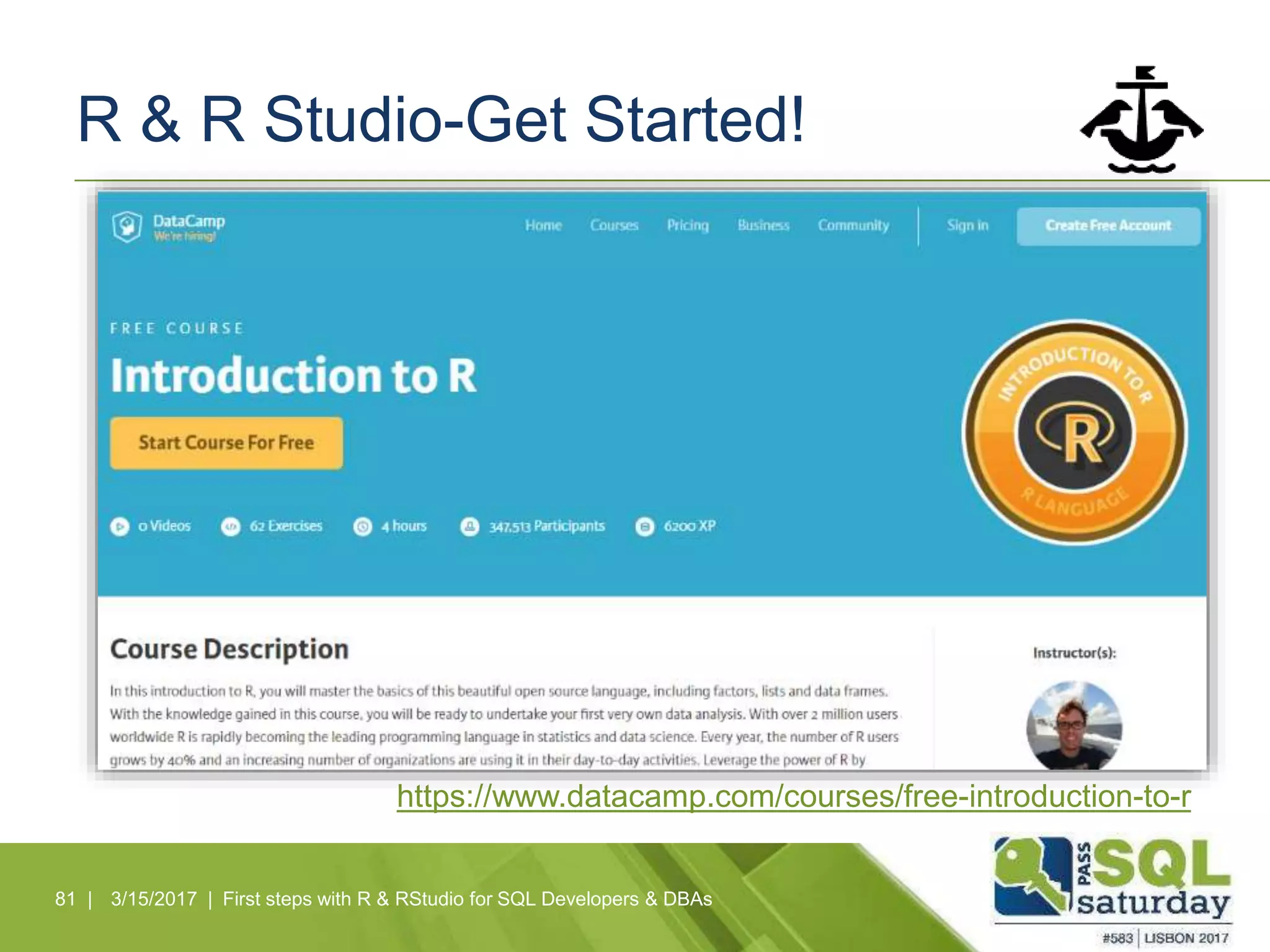 R & R Studio-Get Started!
81 | 3/15/2017 | First steps with R & RStudio for SQL Developers & DBAs
https://www.datacamp.com/courses/free-introduction-to-r
 