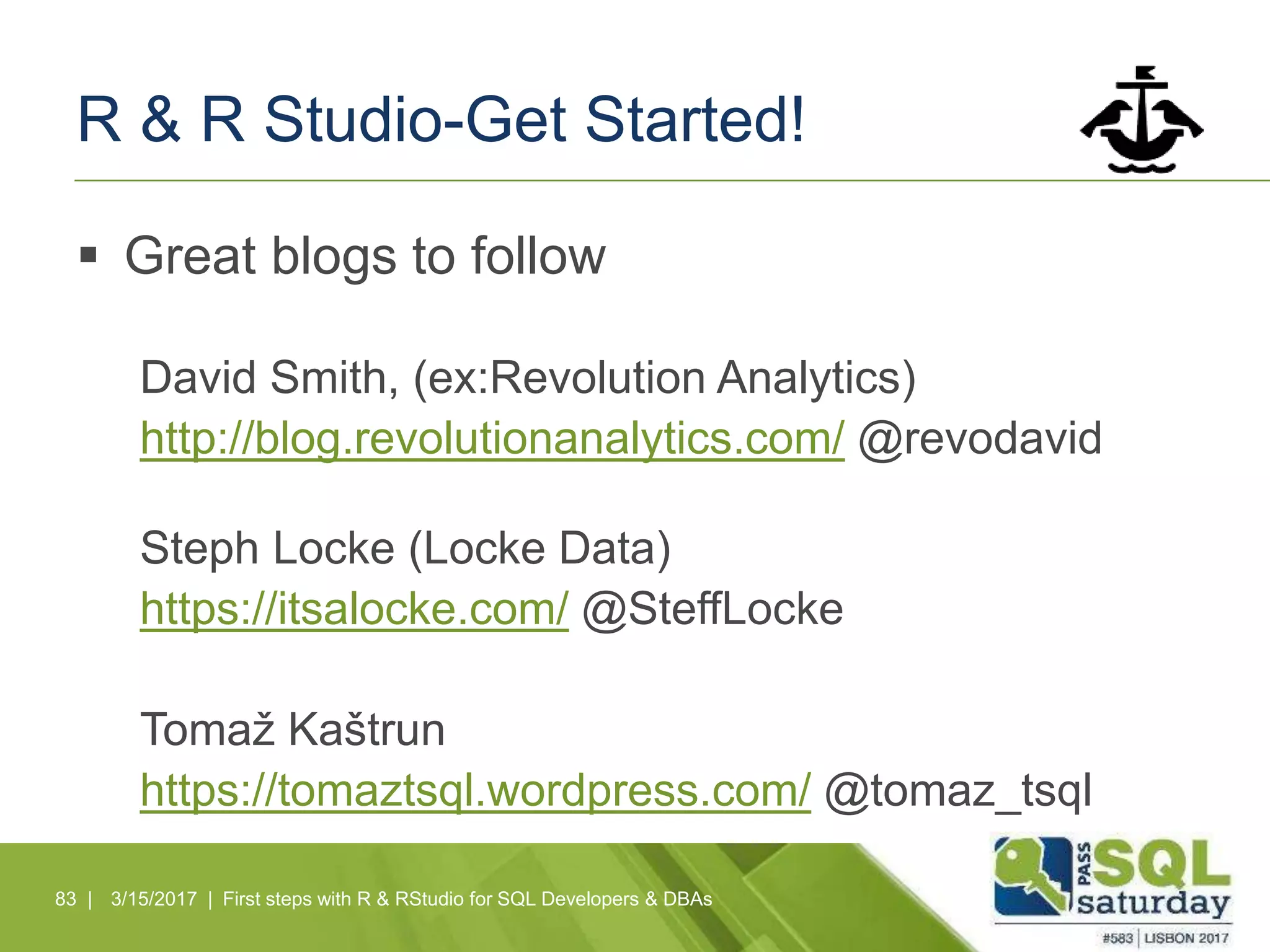 R & R Studio-Get Started!
 Great blogs to follow
David Smith, (ex:Revolution Analytics)
http://blog.revolutionanalytics.com/ @revodavid
Steph Locke (Locke Data)
https://itsalocke.com/ @SteffLocke
Tomaž Kaštrun
https://tomaztsql.wordpress.com/ @tomaz_tsql
83 | 3/15/2017 | First steps with R & RStudio for SQL Developers & DBAs
 