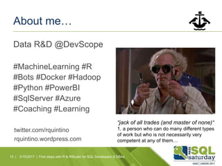About me…
Data R&D @DevScope
#MachineLearning #R
#Bots #Docker #Hadoop
#Python #PowerBI
#SqlServer #Azure
#Coaching #Learning
13 |
twitter.com/rquintino
rquintino.wordpress.com
3/15/2017 | First steps with R & RStudio for SQL Developers & DBAs
“jack of all trades (and master of none)“
1. a person who can do many different types
of work but who is not necessarily very
competent at any of them…
 
