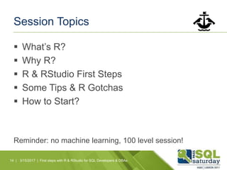 Session Topics
 What’s R?
 Why R?
 R & RStudio First Steps
 Some Tips & R Gotchas
 How to Start?
Reminder: no machine learning, 100 level session!
14 | 3/15/2017 | First steps with R & RStudio for SQL Developers & DBAs
 