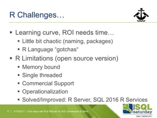 R Challenges…
 Learning curve, ROI needs time…
 Little bit chaotic (naming, packages)
 R Language “gotchas“
 R Limitations (open source version)
 Memory bound
 Single threaded
 Commercial Support
 Operationalization
 Solved/Improved: R Server, SQL 2016 R Services
17 | 3/15/2017 | First steps with R & RStudio for SQL Developers & DBAs
 