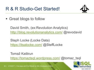 R & R Studio-Get Started!
 Great blogs to follow
David Smith, (ex:Revolution Analytics)
http://blog.revolutionanalytics.com/ @revodavid
Steph Locke (Locke Data)
https://itsalocke.com/ @SteffLocke
Tomaž Kaštrun
https://tomaztsql.wordpress.com/ @tomaz_tsql
83 | 3/15/2017 | First steps with R & RStudio for SQL Developers & DBAs
 