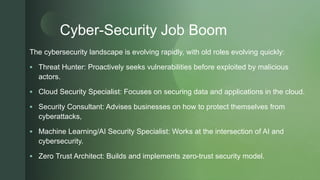 z
Cyber-Security Job Boom
The cybersecurity landscape is evolving rapidly, with old roles evolving quickly:
 Threat Hunter: Proactively seeks vulnerabilities before exploited by malicious
actors.
 Cloud Security Specialist: Focuses on securing data and applications in the cloud.
 Security Consultant: Advises businesses on how to protect themselves from
cyberattacks,
 Machine Learning/AI Security Specialist: Works at the intersection of AI and
cybersecurity.
 Zero Trust Architect: Builds and implements zero-trust security model.
 
