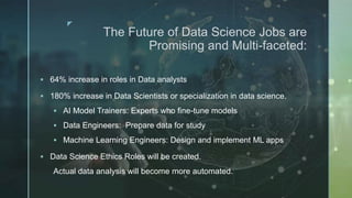 z
The Future of Data Science Jobs are
Promising and Multi-faceted:
 64% increase in roles in Data analysts
 180% increase in Data Scientists or specialization in data science.
 AI Model Trainers: Experts who fine-tune models
 Data Engineers: Prepare data for study
 Machine Learning Engineers: Design and implement ML apps
 Data Science Ethics Roles will be created.
Actual data analysis will become more automated.
 