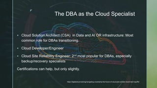 z
The DBA as the Cloud Specialist
 Cloud Solution Architect (CSA) in Data and AI OR infrastructure: Most
common role for DBAs transitioning.
 Cloud Developer/Engineer
 Cloud Site Reliability Engineer: 2nd most popular for DBAs, especially
backup/recovery specialists
Certifications can help, but only slightly.
https://digitalcloud.training/navigating-uncertainty-the-future-of-cloud-jobs-amidst-recent-tech-layoffs/
 