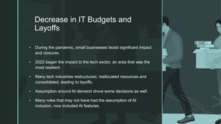 z
Decrease in IT Budgets and
Layoffs
 During the pandemic, small businesses faced significant impact
and closures.
 2022 began the impact to the tech sector, an area that was the
most resilient.
 Many tech industries restructured, reallocated resources and
consolidated, leading to layoffs.
 Assumption around AI demand drove some decisions as well.
 Many roles that may not have had the assumption of AI
inclusion, now included AI features.
 