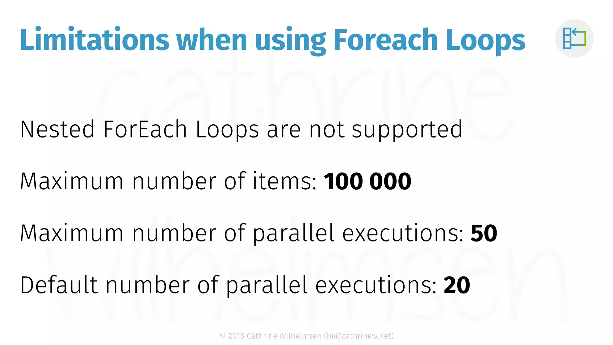 © 2018 Cathrine Wilhelmsen (hi@cathrinew.net) Limitations when using Foreach Loops Nested ForEach Loops are not supported Maximum number of items: 100 000 Maximum number of parallel executions: 50 Default number of parallel executions: 20 