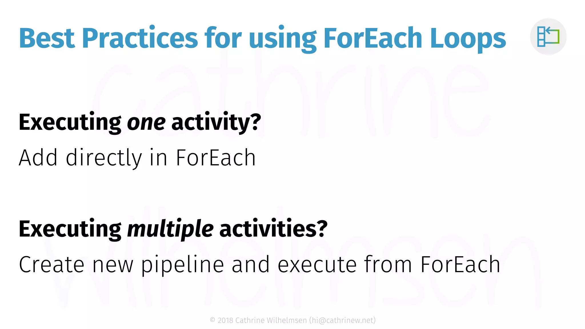 © 2018 Cathrine Wilhelmsen (hi@cathrinew.net) Best Practices for using ForEach Loops Executing one activity? Add directly in ForEach Executing multiple activities? Create new pipeline and execute from ForEach 