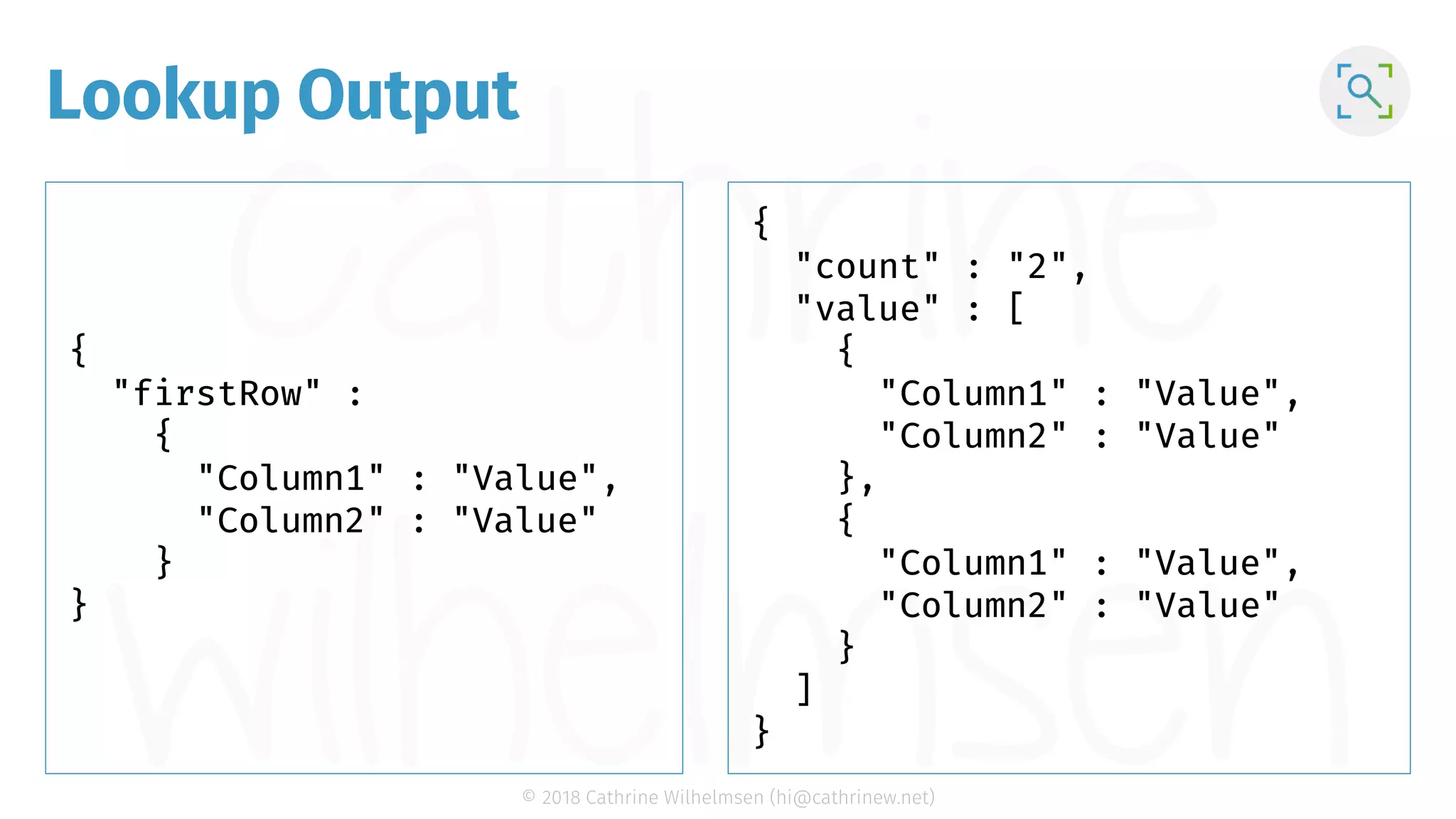 © 2018 Cathrine Wilhelmsen (hi@cathrinew.net) Lookup Output { "firstRow" : { "Column1" : "Value", "Column2" : "Value" } } { "count" : "2", "value" : [ { "Column1" : "Value", "Column2" : "Value" }, { "Column1" : "Value", "Column2" : "Value" } ] } 