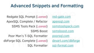 Redgate SQL Prompt (Licensed)
ApexSQL Complete / Refactor
SSMS Tools Pack (Licensed)
SSMS Boost
Poor Man's T-SQL Formatter
dbForge SQL Complete (Licensed)
SQL Formatter
red-gate.com
apexsql.com
ssmstoolspack.com
ssmsboost.com
poorsql.com
devart.com/dbforge
sql-format.com
Advanced Snippets and Formatting
 