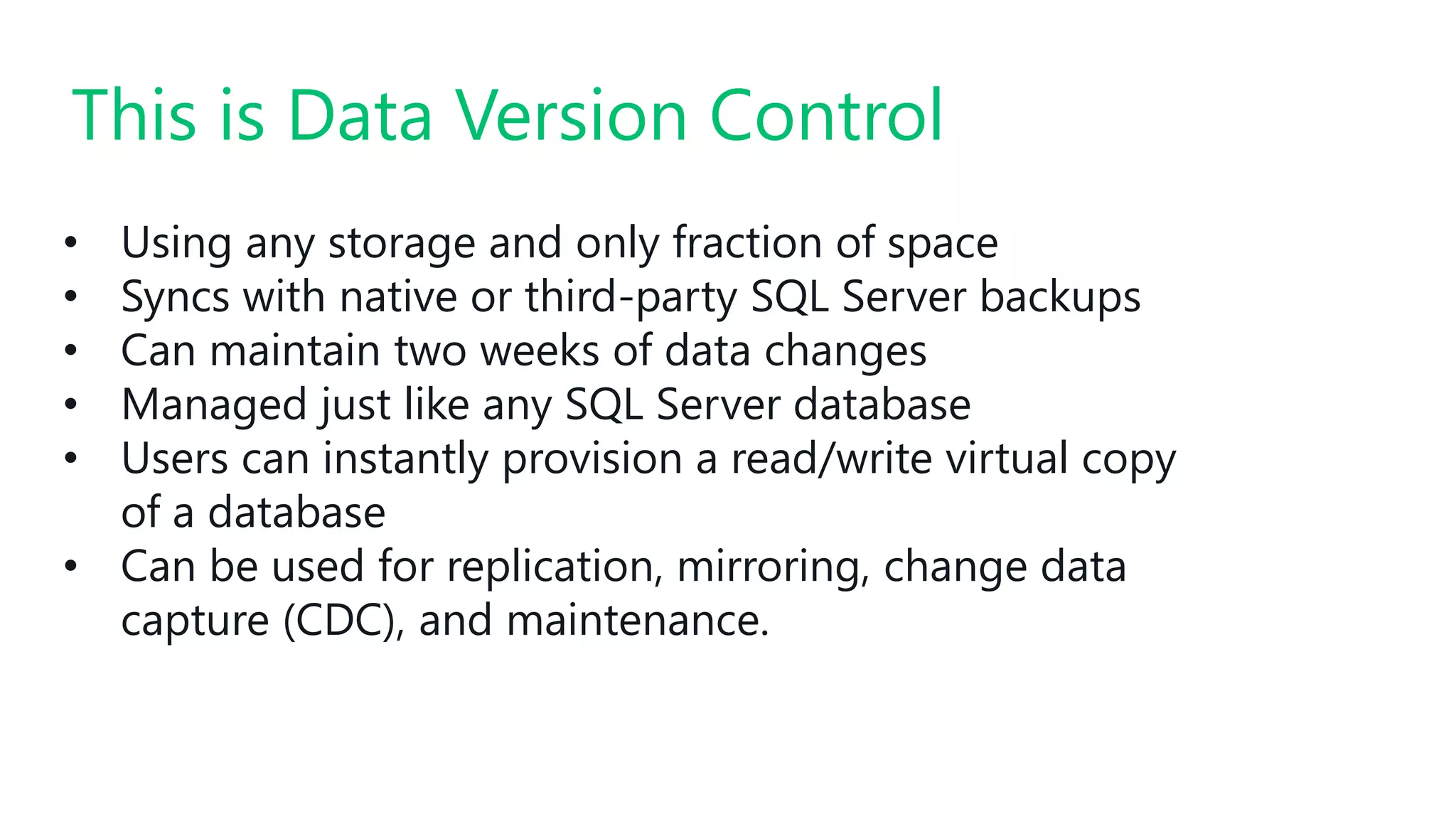 • Using any storage and only fraction of space
• Syncs with native or third-party SQL Server backups
• Can maintain two weeks of data changes
• Managed just like any SQL Server database
• Users can instantly provision a read/write virtual copy
of a database
• Can be used for replication, mirroring, change data
capture (CDC), and maintenance.
This is Data Version Control
 