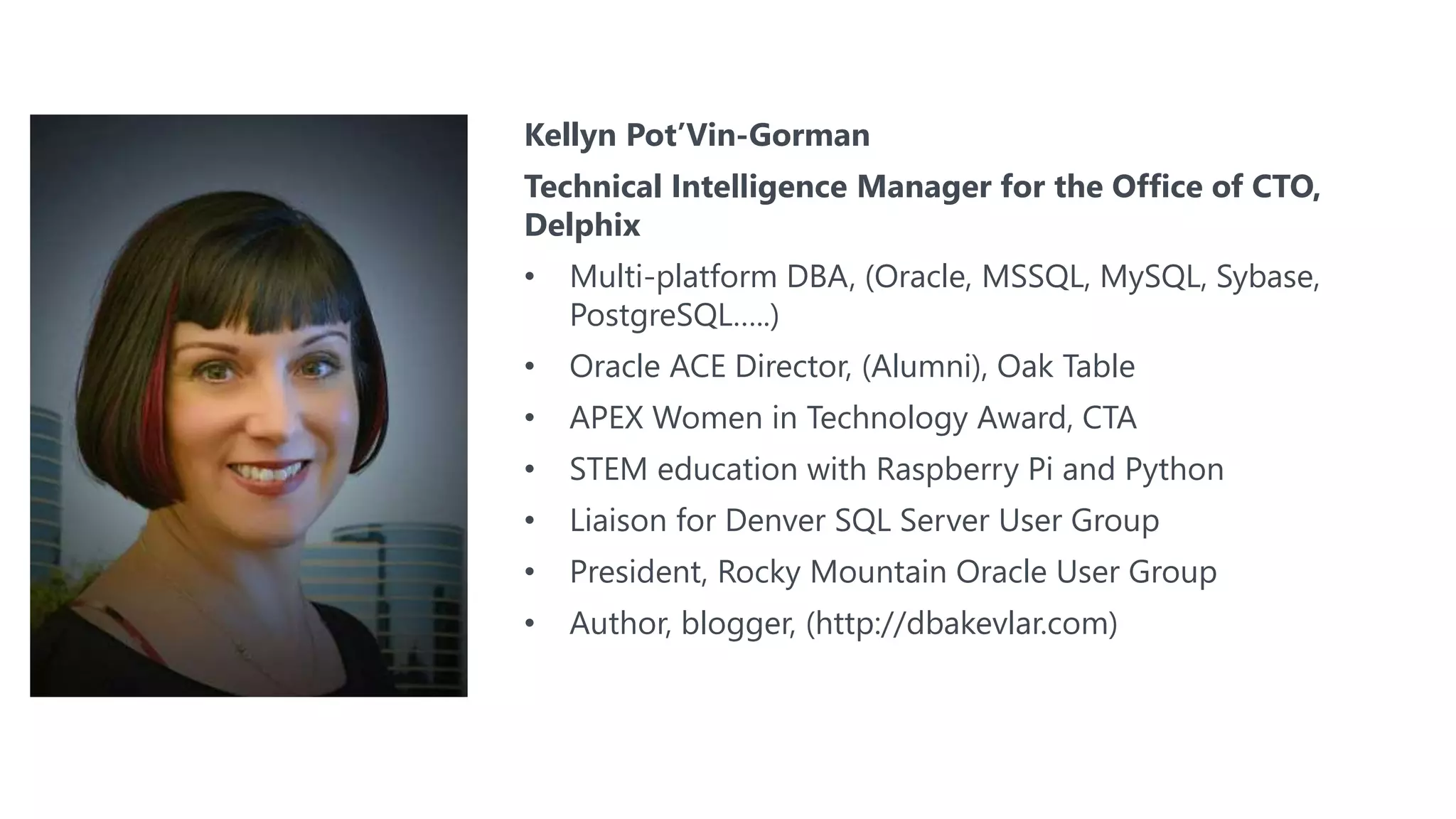 Kellyn Pot’Vin-Gorman
Technical Intelligence Manager for the Office of CTO,
Delphix
• Multi-platform DBA, (Oracle, MSSQL, MySQL, Sybase,
PostgreSQL…..)
• Oracle ACE Director, (Alumni), Oak Table
• APEX Women in Technology Award, CTA
• STEM education with Raspberry Pi and Python
• Liaison for Denver SQL Server User Group
• President, Rocky Mountain Oracle User Group
• Author, blogger, (http://dbakevlar.com)
 