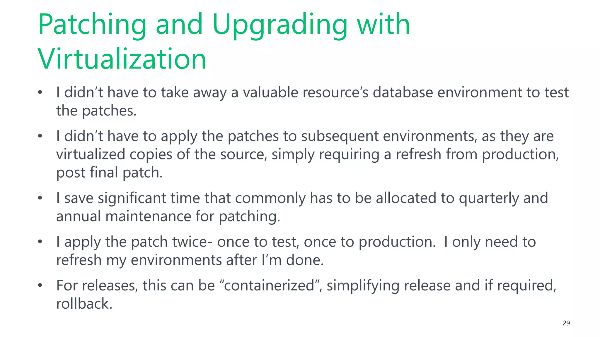 29
• I didn’t have to take away a valuable resource’s database environment to test
the patches.
• I didn’t have to apply the patches to subsequent environments, as they are
virtualized copies of the source, simply requiring a refresh from production,
post final patch.
• I save significant time that commonly has to be allocated to quarterly and
annual maintenance for patching.
• I apply the patch twice- once to test, once to production. I only need to
refresh my environments after I’m done.
• For releases, this can be “containerized”, simplifying release and if required,
rollback.
Patching and Upgrading with
Virtualization
 