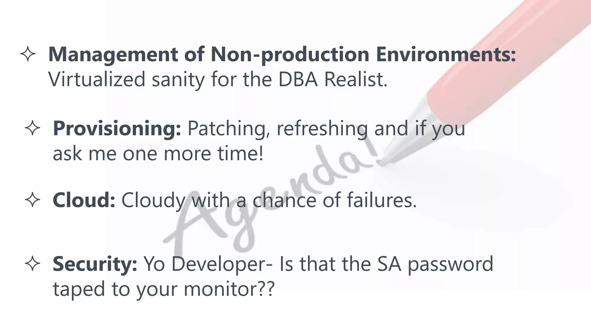  Management of Non-production Environments:
Virtualized sanity for the DBA Realist.
 Provisioning: Patching, refreshing and if you
ask me one more time!
 Cloud: Cloudy with a chance of failures.
 Security: Yo Developer- Is that the SA password
taped to your monitor??
 