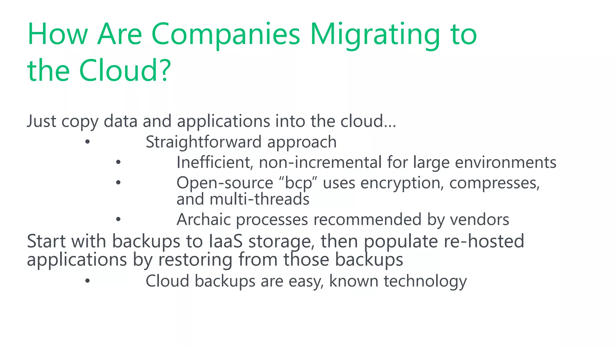 Just copy data and applications into the cloud…
• Straightforward approach
• Inefficient, non-incremental for large environments
• Open-source “bcp” uses encryption, compresses,
and multi-threads
• Archaic processes recommended by vendors
Start with backups to IaaS storage, then populate re-hosted
applications by restoring from those backups
• Cloud backups are easy, known technology
How Are Companies Migrating to
the Cloud?
 