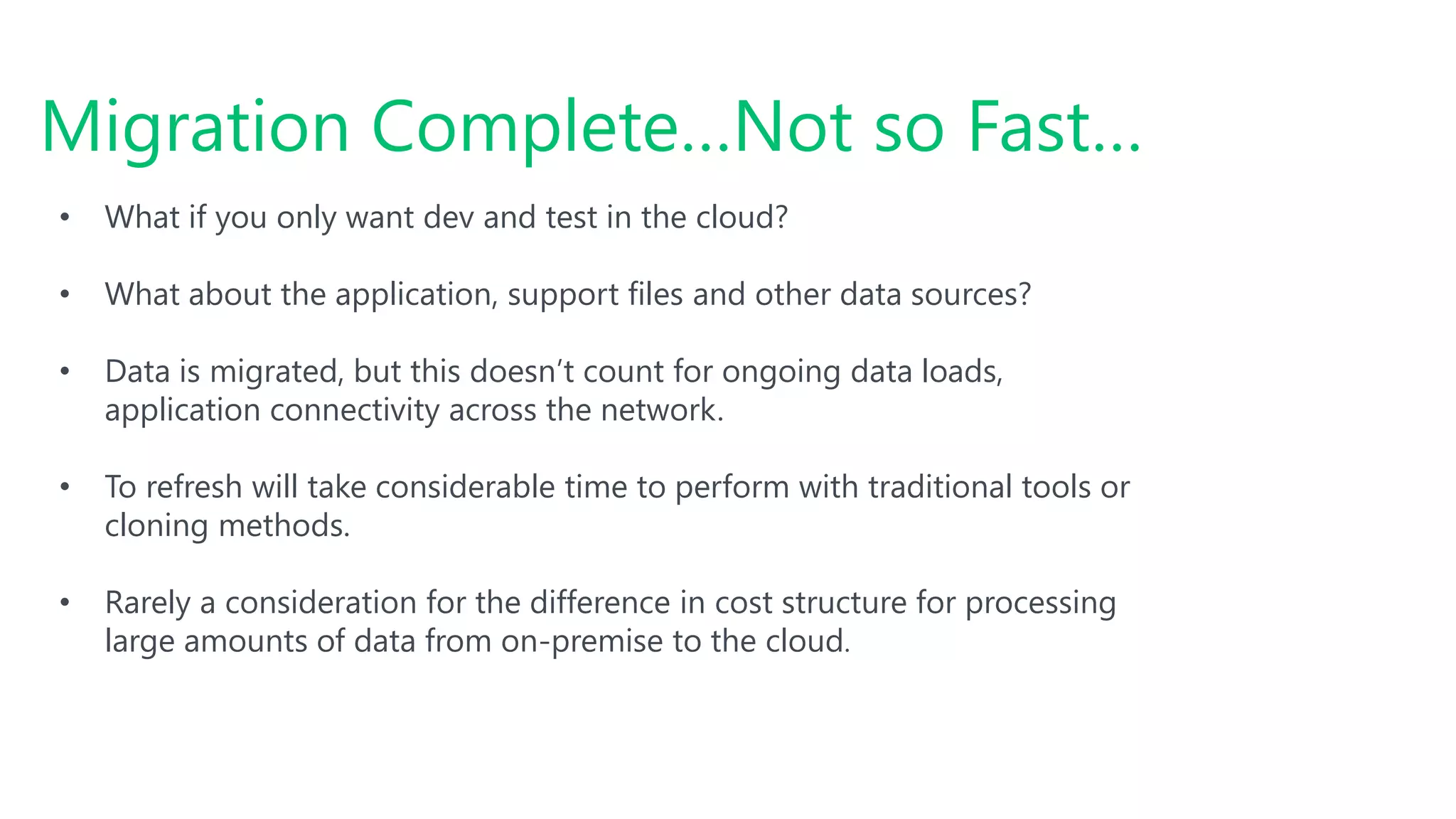 Migration Complete…Not so Fast…
• What if you only want dev and test in the cloud?
• What about the application, support files and other data sources?
• Data is migrated, but this doesn’t count for ongoing data loads,
application connectivity across the network.
• To refresh will take considerable time to perform with traditional tools or
cloning methods.
• Rarely a consideration for the difference in cost structure for processing
large amounts of data from on-premise to the cloud.
 