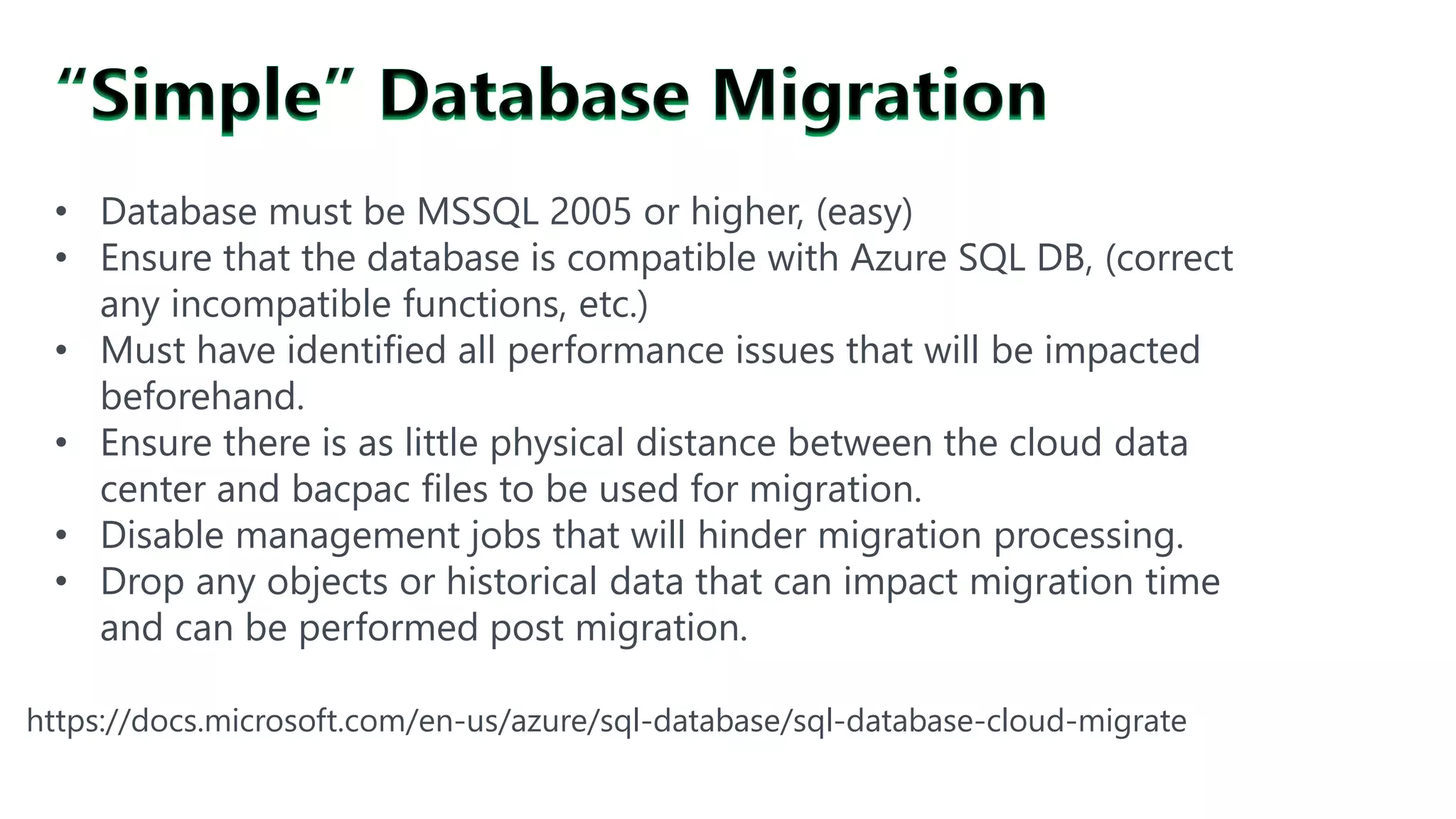 https://docs.microsoft.com/en-us/azure/sql-database/sql-database-cloud-migrate
• Database must be MSSQL 2005 or higher, (easy)
• Ensure that the database is compatible with Azure SQL DB, (correct
any incompatible functions, etc.)
• Must have identified all performance issues that will be impacted
beforehand.
• Ensure there is as little physical distance between the cloud data
center and bacpac files to be used for migration.
• Disable management jobs that will hinder migration processing.
• Drop any objects or historical data that can impact migration time
and can be performed post migration.
 