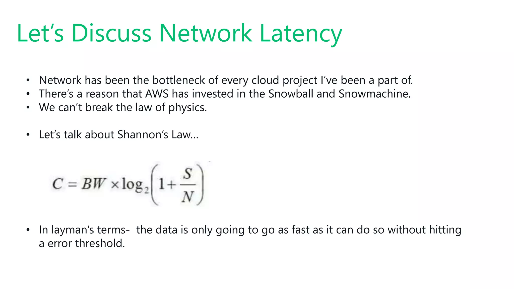 Let’s Discuss Network Latency
• Network has been the bottleneck of every cloud project I’ve been a part of.
• There’s a reason that AWS has invested in the Snowball and Snowmachine.
• We can’t break the law of physics.
• Let’s talk about Shannon’s Law…
• In layman’s terms- the data is only going to go as fast as it can do so without hitting
a error threshold.
 