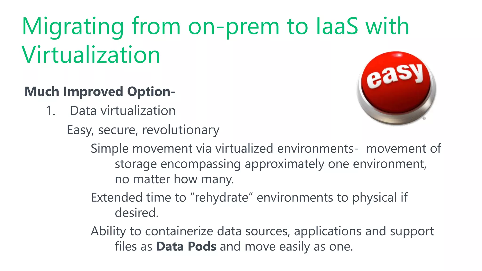 Much Improved Option-
1. Data virtualization
Easy, secure, revolutionary
Simple movement via virtualized environments- movement of
storage encompassing approximately one environment,
no matter how many.
Extended time to “rehydrate” environments to physical if
desired.
Ability to containerize data sources, applications and support
files as Data Pods and move easily as one.
Migrating from on-prem to IaaS with
Virtualization
 