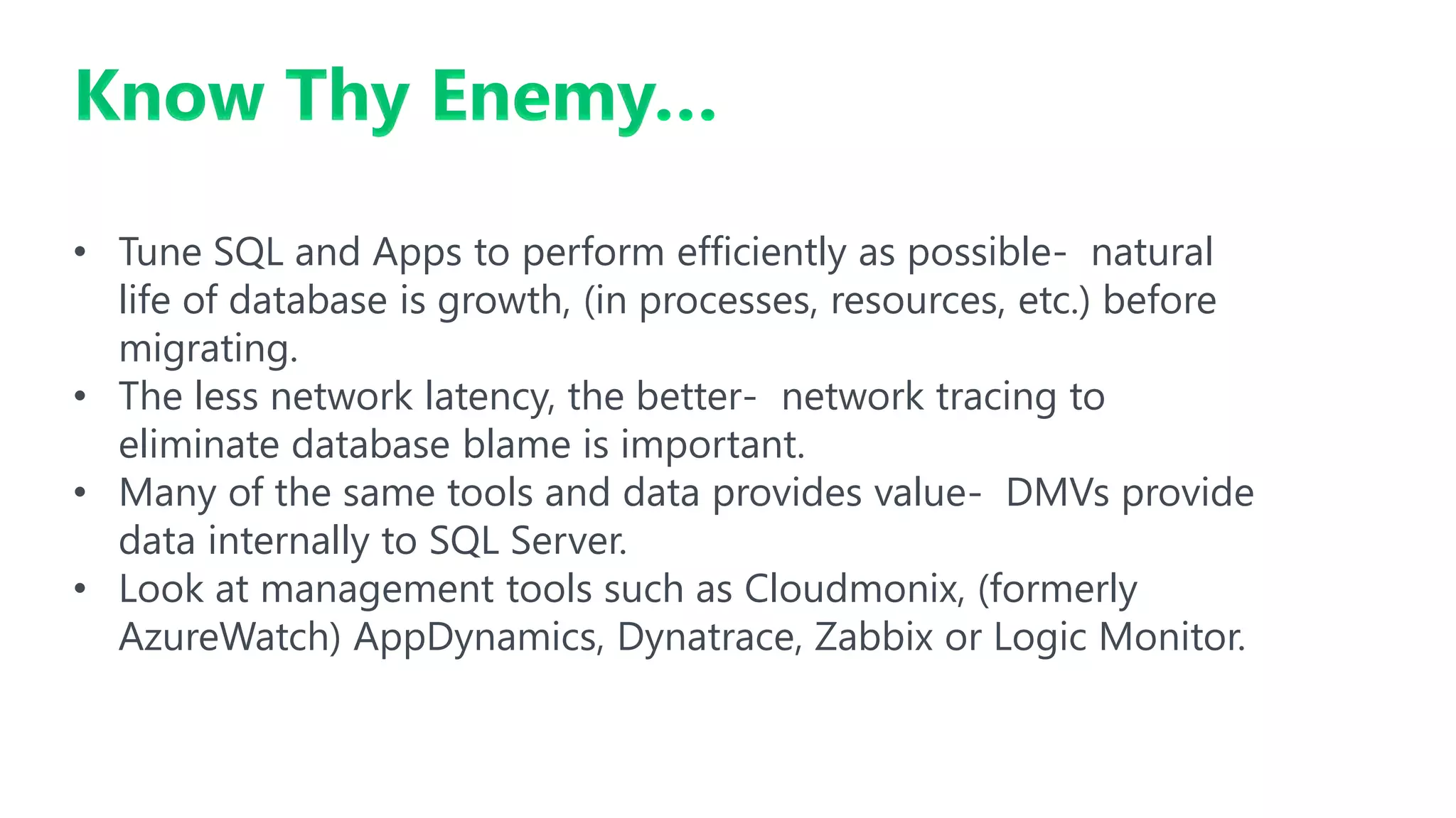 Know Thy Enemy…
• Tune SQL and Apps to perform efficiently as possible- natural
life of database is growth, (in processes, resources, etc.) before
migrating.
• The less network latency, the better- network tracing to
eliminate database blame is important.
• Many of the same tools and data provides value- DMVs provide
data internally to SQL Server.
• Look at management tools such as Cloudmonix, (formerly
AzureWatch) AppDynamics, Dynatrace, Zabbix or Logic Monitor.
 