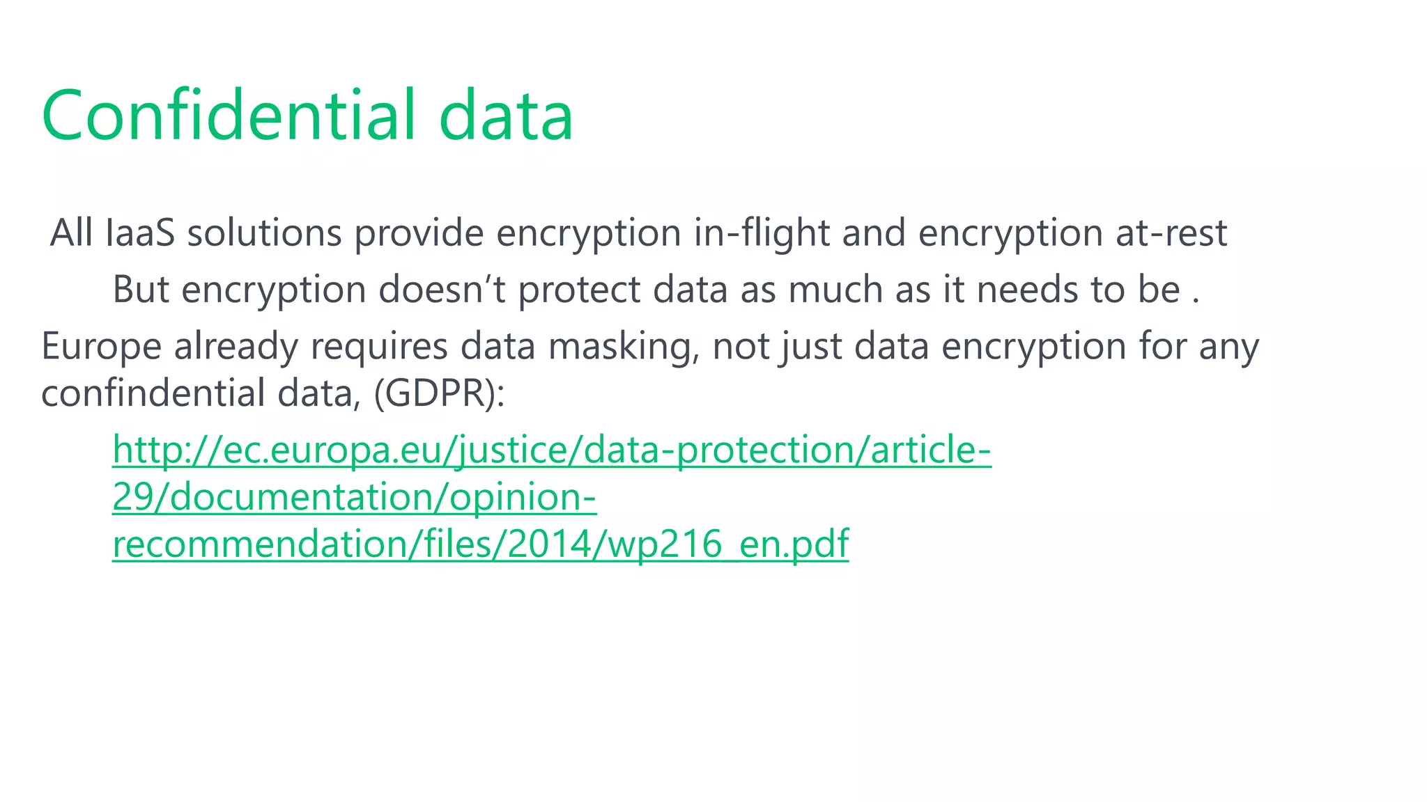 All IaaS solutions provide encryption in-flight and encryption at-rest
But encryption doesn’t protect data as much as it needs to be .
Europe already requires data masking, not just data encryption for any
confindential data, (GDPR):
http://ec.europa.eu/justice/data-protection/article-
29/documentation/opinion-
recommendation/files/2014/wp216_en.pdf
Confidential data
 