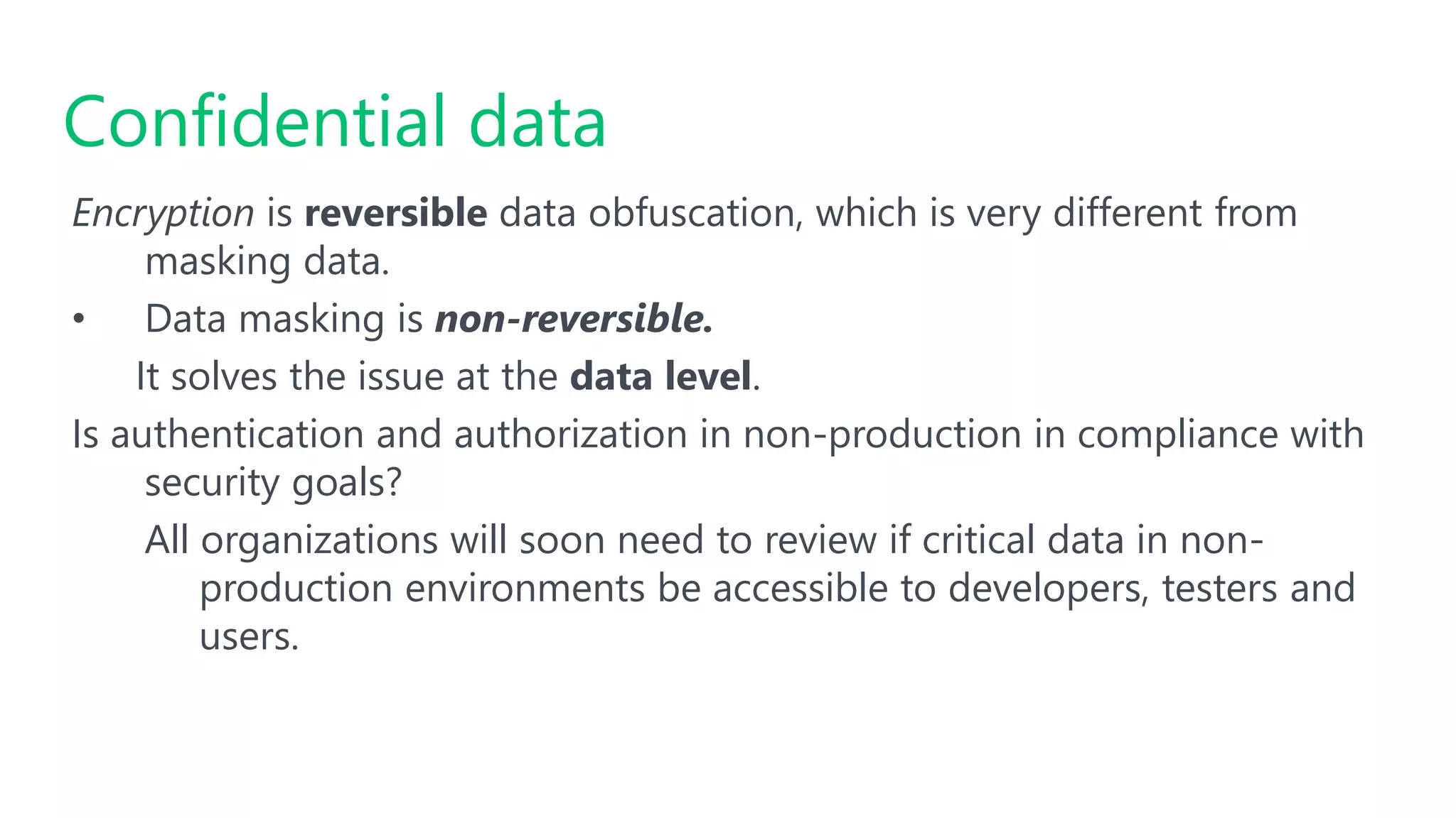 Encryption is reversible data obfuscation, which is very different from
masking data.
• Data masking is non-reversible.
It solves the issue at the data level.
Is authentication and authorization in non-production in compliance with
security goals?
All organizations will soon need to review if critical data in non-
production environments be accessible to developers, testers and
users.
Confidential data
 