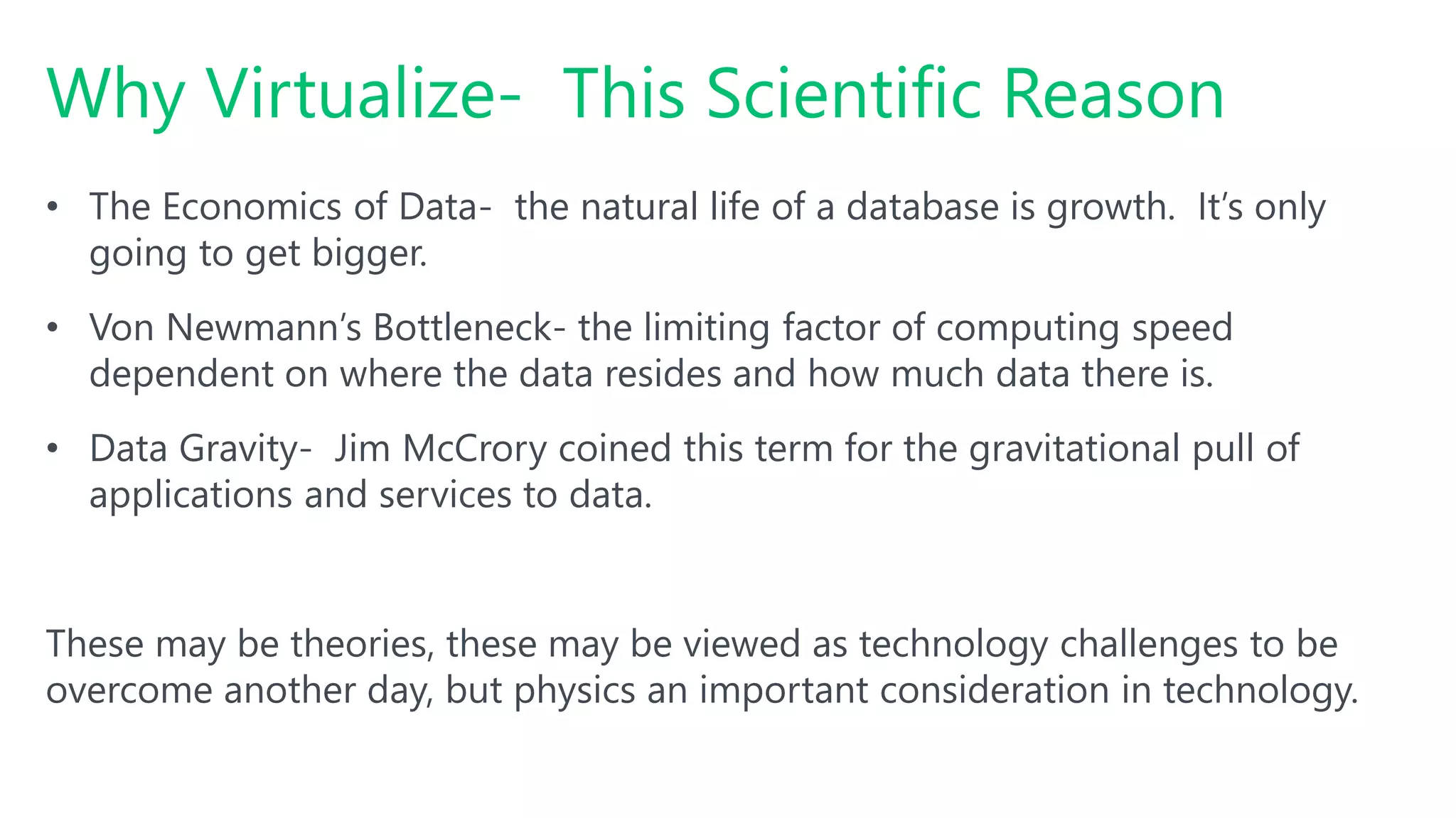 Why Virtualize- This Scientific Reason
• The Economics of Data- the natural life of a database is growth. It’s only
going to get bigger.
• Von Newmann’s Bottleneck- the limiting factor of computing speed
dependent on where the data resides and how much data there is.
• Data Gravity- Jim McCrory coined this term for the gravitational pull of
applications and services to data.
These may be theories, these may be viewed as technology challenges to be
overcome another day, but physics an important consideration in technology.
 