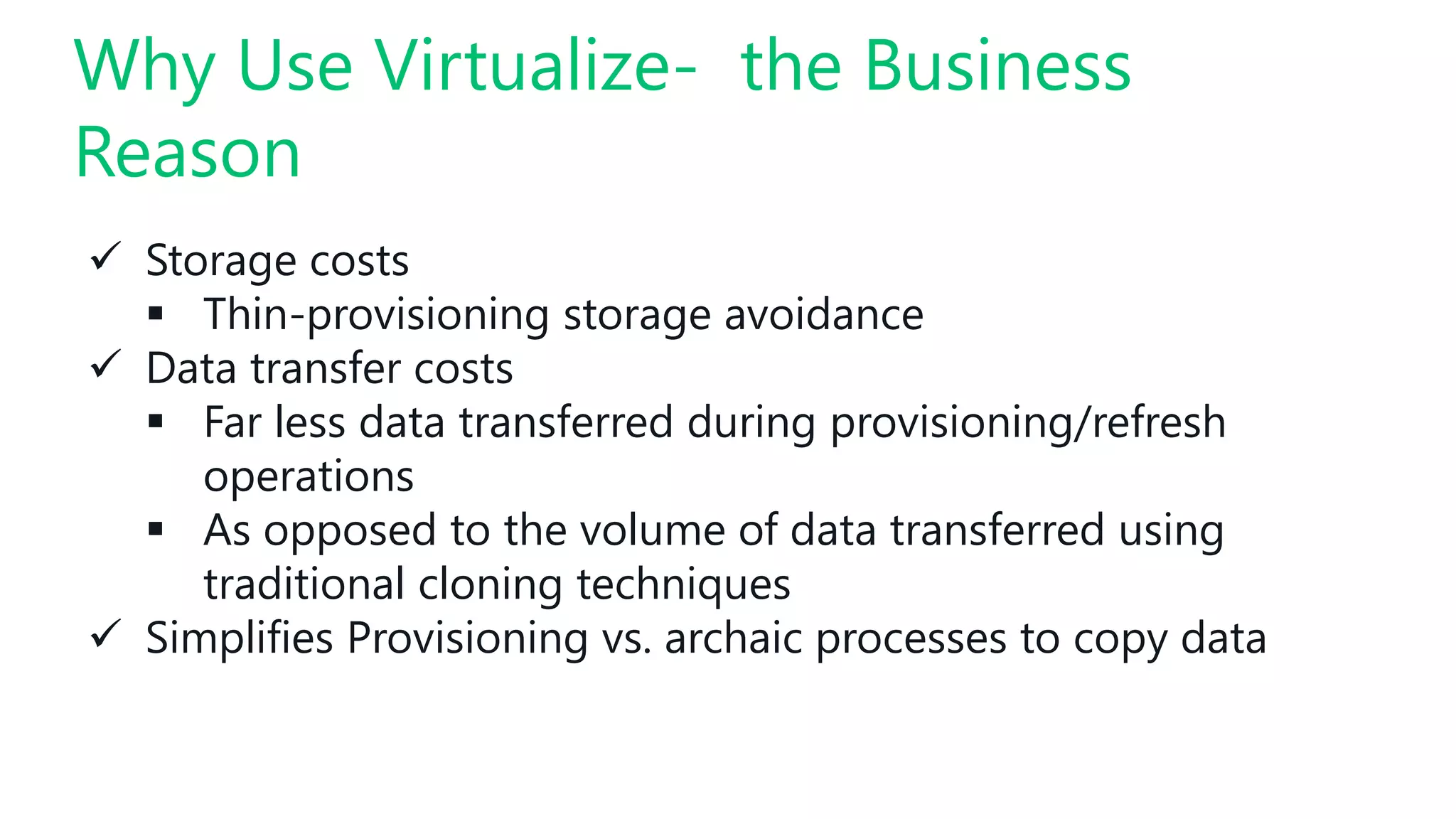  Storage costs
 Thin-provisioning storage avoidance
 Data transfer costs
 Far less data transferred during provisioning/refresh
operations
 As opposed to the volume of data transferred using
traditional cloning techniques
 Simplifies Provisioning vs. archaic processes to copy data
Why Use Virtualize- the Business
Reason
 