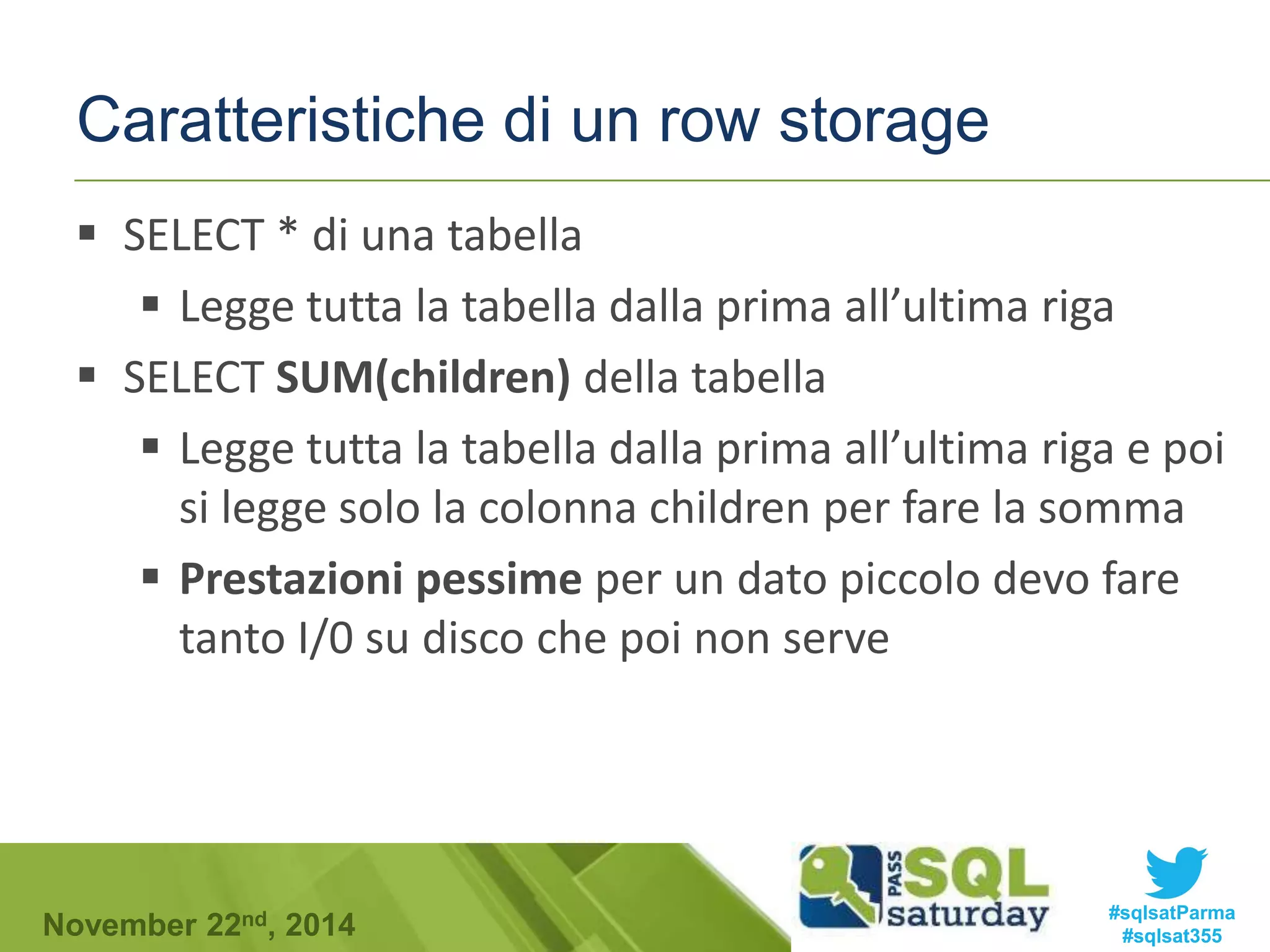 Caratteristiche di un row storage 
 SELECT * di una tabella 
 Legge tutta la tabella dalla prima all’ultima riga 
 SELECT SUM(children) della tabella 
 Legge tutta la tabella dalla prima all’ultima riga e poi 
si legge solo la colonna children per fare la somma 
 Prestazioni pessime per un dato piccolo devo fare 
tanto I/0 su disco che poi non serve 
#sqlsatParma 
#sqlsat355 November 22nd, 2014 
 