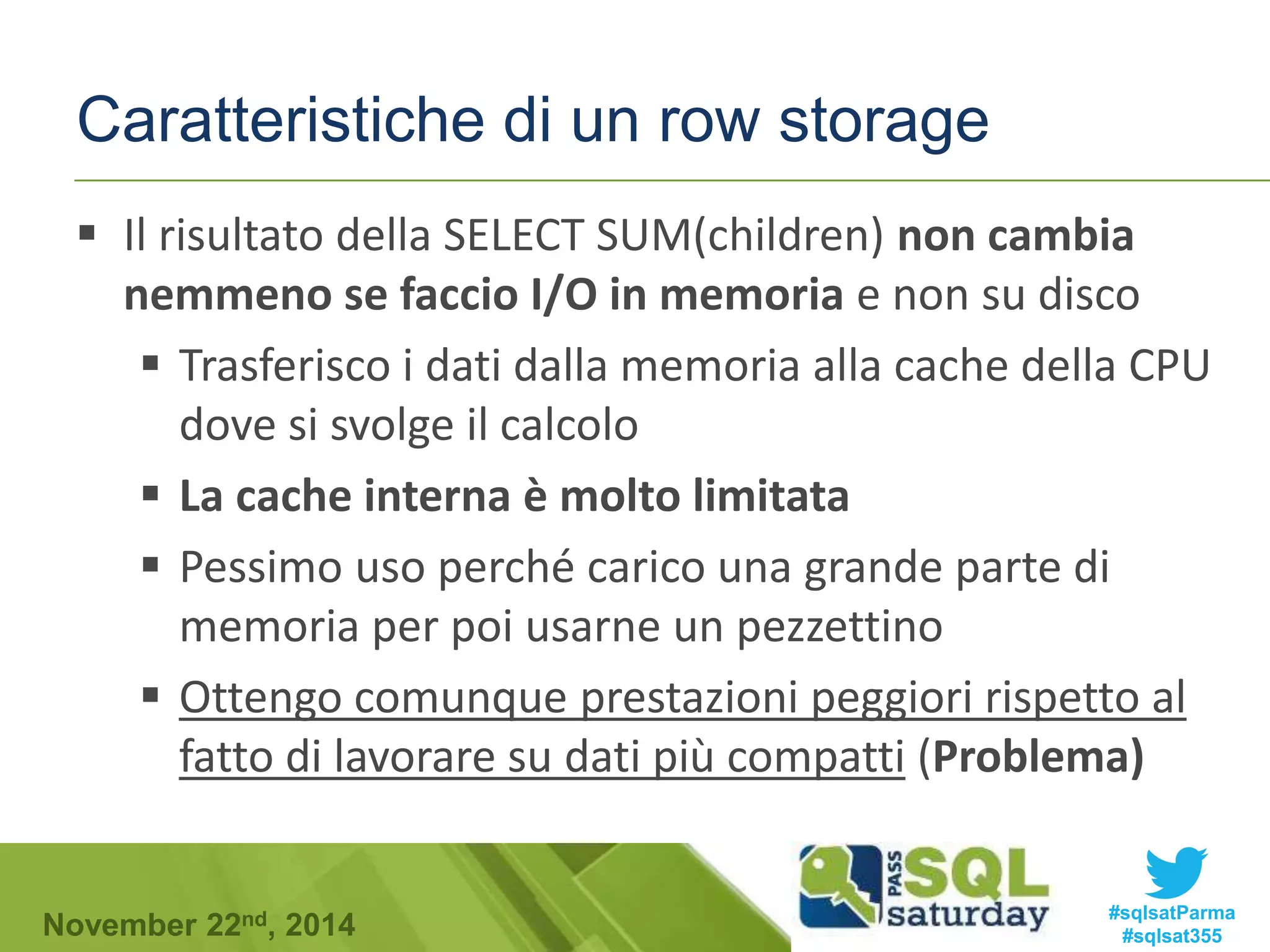 Caratteristiche di un row storage 
 Il risultato della SELECT SUM(children) non cambia 
nemmeno se faccio I/O in memoria e non su disco 
 Trasferisco i dati dalla memoria alla cache della CPU 
dove si svolge il calcolo 
 La cache interna è molto limitata 
 Pessimo uso perché carico una grande parte di 
memoria per poi usarne un pezzettino 
 Ottengo comunque prestazioni peggiori rispetto al 
fatto di lavorare su dati più compatti (Problema) 
#sqlsatParma 
#sqlsat355 November 22nd, 2014 
 