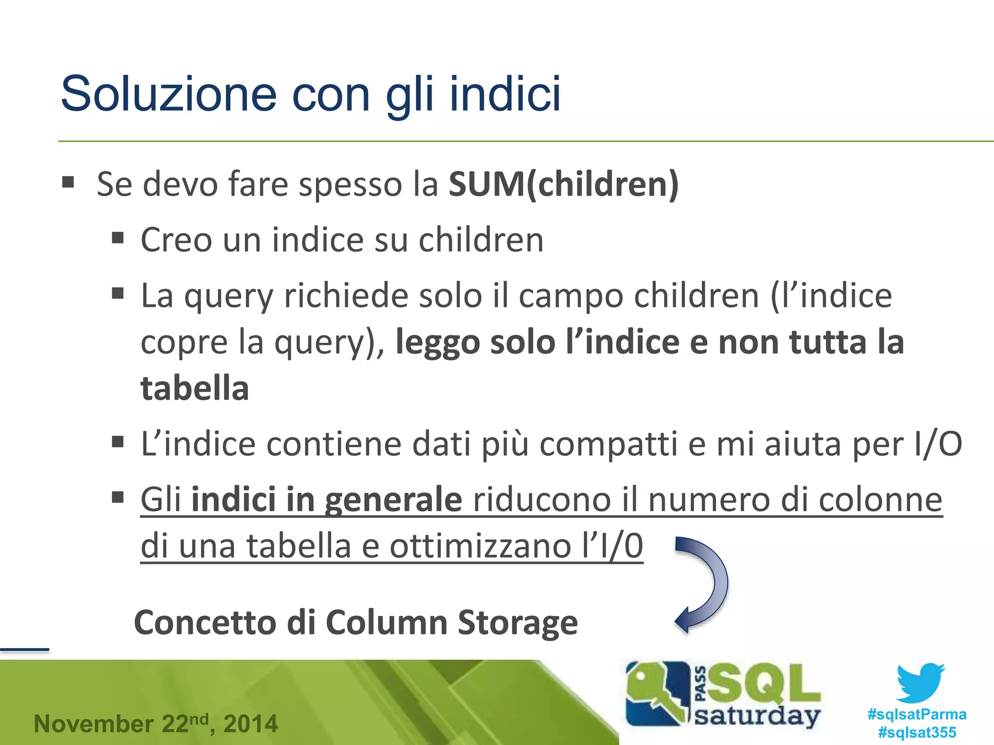 Soluzione con gli indici 
 Se devo fare spesso la SUM(children) 
 Creo un indice su children 
 La query richiede solo il campo children (l’indice 
copre la query), leggo solo l’indice e non tutta la 
tabella 
 L’indice contiene dati più compatti e mi aiuta per I/O 
 Gli indici in generale riducono il numero di colonne 
di una tabella e ottimizzano l’I/0 
Concetto di Column Storage 
#sqlsatParma 
#sqlsat355 November 22nd, 2014 
 