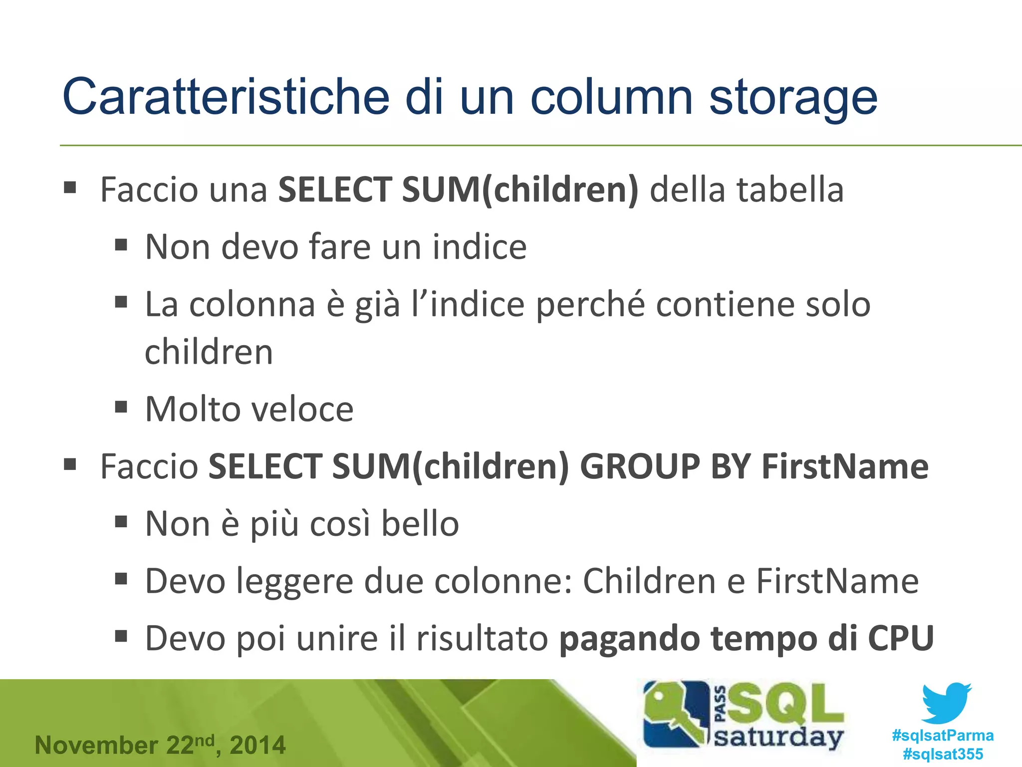 Caratteristiche di un column storage 
 Faccio una SELECT SUM(children) della tabella 
 Non devo fare un indice 
 La colonna è già l’indice perché contiene solo 
children 
 Molto veloce 
 Faccio SELECT SUM(children) GROUP BY FirstName 
 Non è più così bello 
 Devo leggere due colonne: Children e FirstName 
 Devo poi unire il risultato pagando tempo di CPU 
#sqlsatParma 
#sqlsat355 November 22nd, 2014 
 